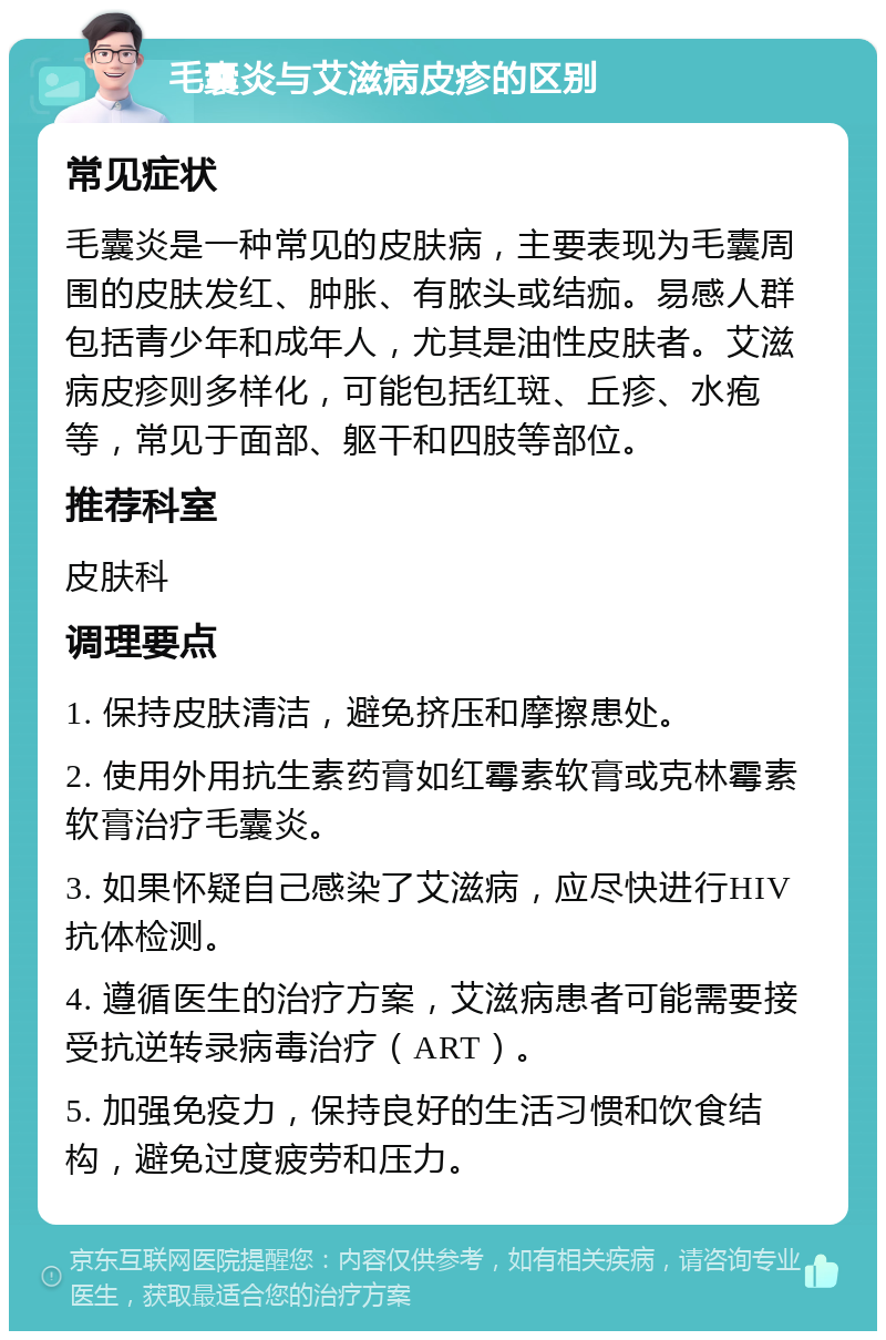 毛囊炎与艾滋病皮疹的区别 常见症状 毛囊炎是一种常见的皮肤病，主要表现为毛囊周围的皮肤发红、肿胀、有脓头或结痂。易感人群包括青少年和成年人，尤其是油性皮肤者。艾滋病皮疹则多样化，可能包括红斑、丘疹、水疱等，常见于面部、躯干和四肢等部位。 推荐科室 皮肤科 调理要点 1. 保持皮肤清洁，避免挤压和摩擦患处。 2. 使用外用抗生素药膏如红霉素软膏或克林霉素软膏治疗毛囊炎。 3. 如果怀疑自己感染了艾滋病，应尽快进行HIV抗体检测。 4. 遵循医生的治疗方案，艾滋病患者可能需要接受抗逆转录病毒治疗（ART）。 5. 加强免疫力，保持良好的生活习惯和饮食结构，避免过度疲劳和压力。