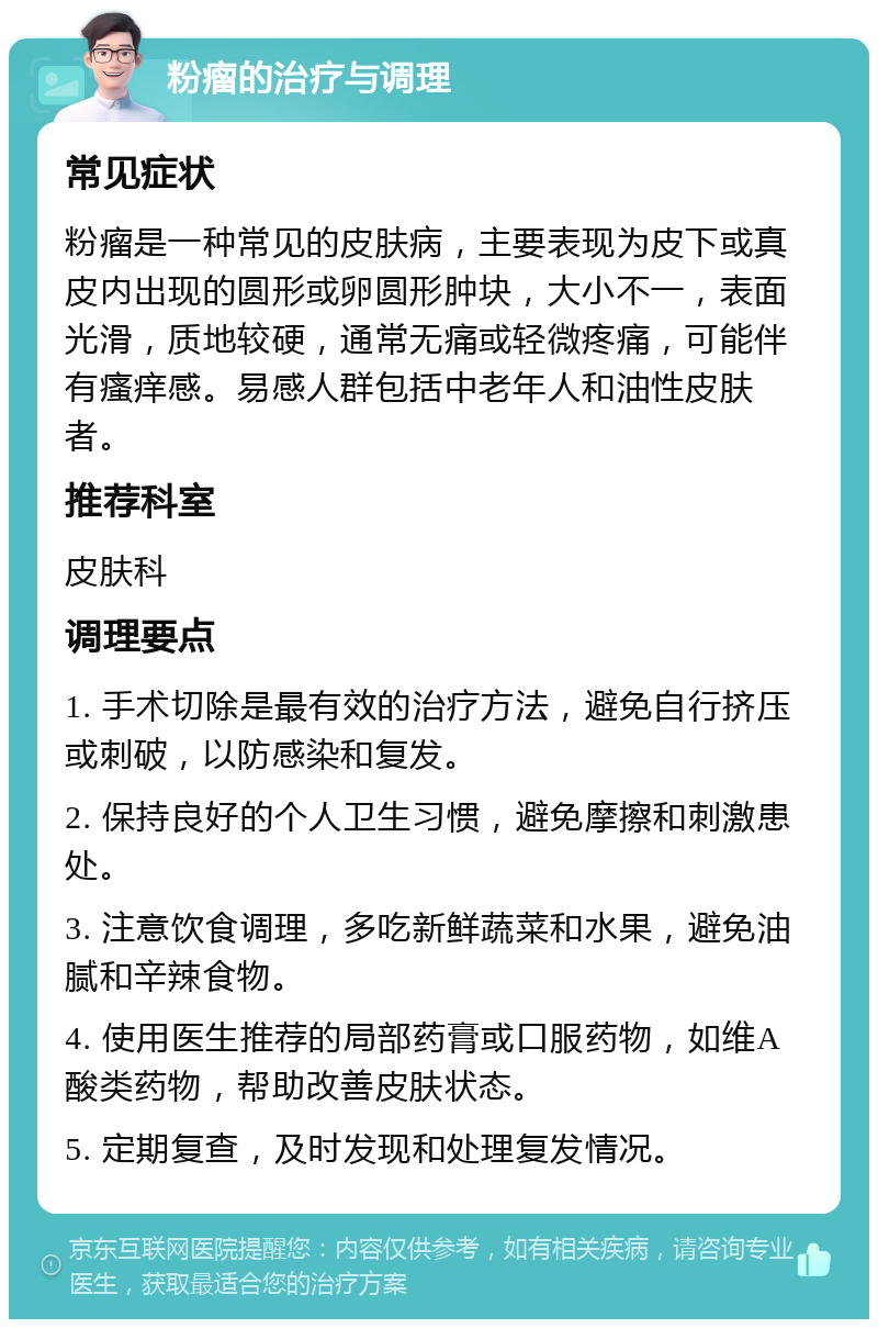 粉瘤的治疗与调理 常见症状 粉瘤是一种常见的皮肤病，主要表现为皮下或真皮内出现的圆形或卵圆形肿块，大小不一，表面光滑，质地较硬，通常无痛或轻微疼痛，可能伴有瘙痒感。易感人群包括中老年人和油性皮肤者。 推荐科室 皮肤科 调理要点 1. 手术切除是最有效的治疗方法，避免自行挤压或刺破，以防感染和复发。 2. 保持良好的个人卫生习惯，避免摩擦和刺激患处。 3. 注意饮食调理，多吃新鲜蔬菜和水果，避免油腻和辛辣食物。 4. 使用医生推荐的局部药膏或口服药物，如维A酸类药物，帮助改善皮肤状态。 5. 定期复查，及时发现和处理复发情况。