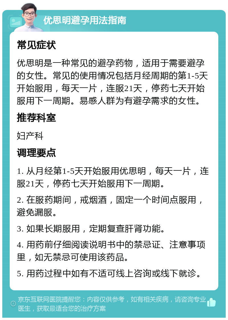 优思明避孕用法指南 常见症状 优思明是一种常见的避孕药物，适用于需要避孕的女性。常见的使用情况包括月经周期的第1-5天开始服用，每天一片，连服21天，停药七天开始服用下一周期。易感人群为有避孕需求的女性。 推荐科室 妇产科 调理要点 1. 从月经第1-5天开始服用优思明，每天一片，连服21天，停药七天开始服用下一周期。 2. 在服药期间，戒烟酒，固定一个时间点服用，避免漏服。 3. 如果长期服用，定期复查肝肾功能。 4. 用药前仔细阅读说明书中的禁忌证、注意事项里，如无禁忌可使用该药品。 5. 用药过程中如有不适可线上咨询或线下就诊。