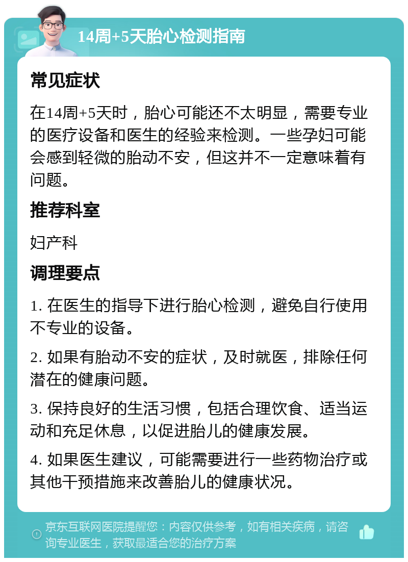 14周+5天胎心检测指南 常见症状 在14周+5天时，胎心可能还不太明显，需要专业的医疗设备和医生的经验来检测。一些孕妇可能会感到轻微的胎动不安，但这并不一定意味着有问题。 推荐科室 妇产科 调理要点 1. 在医生的指导下进行胎心检测，避免自行使用不专业的设备。 2. 如果有胎动不安的症状，及时就医，排除任何潜在的健康问题。 3. 保持良好的生活习惯，包括合理饮食、适当运动和充足休息，以促进胎儿的健康发展。 4. 如果医生建议，可能需要进行一些药物治疗或其他干预措施来改善胎儿的健康状况。