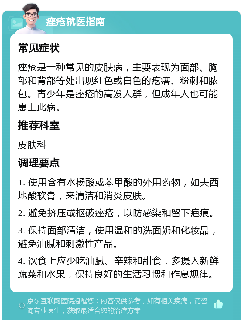 痤疮就医指南 常见症状 痤疮是一种常见的皮肤病，主要表现为面部、胸部和背部等处出现红色或白色的疙瘩、粉刺和脓包。青少年是痤疮的高发人群，但成年人也可能患上此病。 推荐科室 皮肤科 调理要点 1. 使用含有水杨酸或苯甲酸的外用药物，如夫西地酸软膏，来清洁和消炎皮肤。 2. 避免挤压或抠破痤疮，以防感染和留下疤痕。 3. 保持面部清洁，使用温和的洗面奶和化妆品，避免油腻和刺激性产品。 4. 饮食上应少吃油腻、辛辣和甜食，多摄入新鲜蔬菜和水果，保持良好的生活习惯和作息规律。