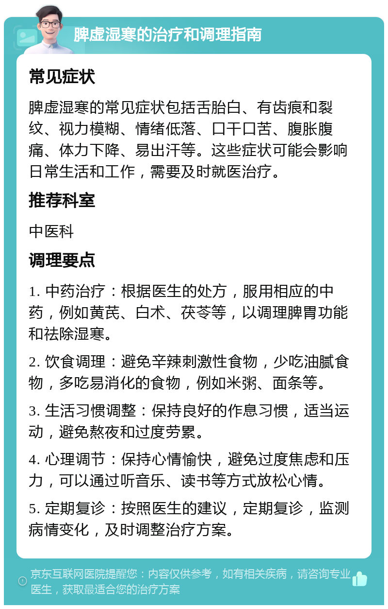 脾虚湿寒的治疗和调理指南 常见症状 脾虚湿寒的常见症状包括舌胎白、有齿痕和裂纹、视力模糊、情绪低落、口干口苦、腹胀腹痛、体力下降、易出汗等。这些症状可能会影响日常生活和工作，需要及时就医治疗。 推荐科室 中医科 调理要点 1. 中药治疗：根据医生的处方，服用相应的中药，例如黄芪、白术、茯苓等，以调理脾胃功能和祛除湿寒。 2. 饮食调理：避免辛辣刺激性食物，少吃油腻食物，多吃易消化的食物，例如米粥、面条等。 3. 生活习惯调整：保持良好的作息习惯，适当运动，避免熬夜和过度劳累。 4. 心理调节：保持心情愉快，避免过度焦虑和压力，可以通过听音乐、读书等方式放松心情。 5. 定期复诊：按照医生的建议，定期复诊，监测病情变化，及时调整治疗方案。