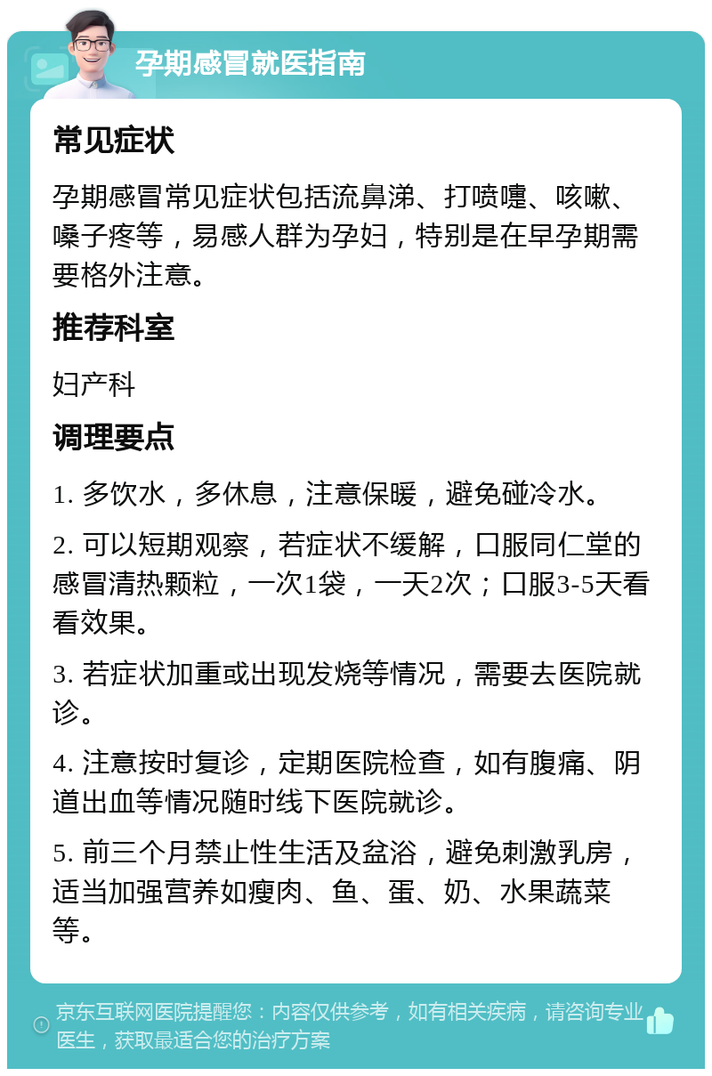 孕期感冒就医指南 常见症状 孕期感冒常见症状包括流鼻涕、打喷嚏、咳嗽、嗓子疼等，易感人群为孕妇，特别是在早孕期需要格外注意。 推荐科室 妇产科 调理要点 1. 多饮水，多休息，注意保暖，避免碰冷水。 2. 可以短期观察，若症状不缓解，口服同仁堂的感冒清热颗粒，一次1袋，一天2次；口服3-5天看看效果。 3. 若症状加重或出现发烧等情况，需要去医院就诊。 4. 注意按时复诊，定期医院检查，如有腹痛、阴道出血等情况随时线下医院就诊。 5. 前三个月禁止性生活及盆浴，避免刺激乳房，适当加强营养如瘦肉、鱼、蛋、奶、水果蔬菜等。