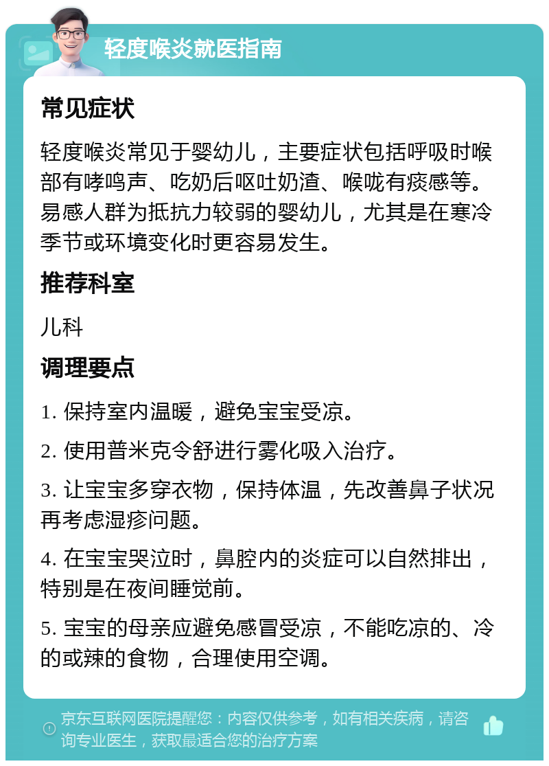 轻度喉炎就医指南 常见症状 轻度喉炎常见于婴幼儿，主要症状包括呼吸时喉部有哮鸣声、吃奶后呕吐奶渣、喉咙有痰感等。易感人群为抵抗力较弱的婴幼儿，尤其是在寒冷季节或环境变化时更容易发生。 推荐科室 儿科 调理要点 1. 保持室内温暖，避免宝宝受凉。 2. 使用普米克令舒进行雾化吸入治疗。 3. 让宝宝多穿衣物，保持体温，先改善鼻子状况再考虑湿疹问题。 4. 在宝宝哭泣时，鼻腔内的炎症可以自然排出，特别是在夜间睡觉前。 5. 宝宝的母亲应避免感冒受凉，不能吃凉的、冷的或辣的食物，合理使用空调。