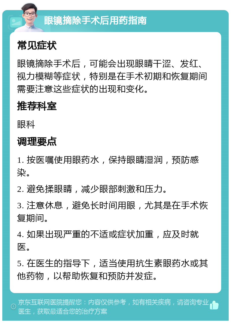 眼镜摘除手术后用药指南 常见症状 眼镜摘除手术后，可能会出现眼睛干涩、发红、视力模糊等症状，特别是在手术初期和恢复期间需要注意这些症状的出现和变化。 推荐科室 眼科 调理要点 1. 按医嘱使用眼药水，保持眼睛湿润，预防感染。 2. 避免揉眼睛，减少眼部刺激和压力。 3. 注意休息，避免长时间用眼，尤其是在手术恢复期间。 4. 如果出现严重的不适或症状加重，应及时就医。 5. 在医生的指导下，适当使用抗生素眼药水或其他药物，以帮助恢复和预防并发症。