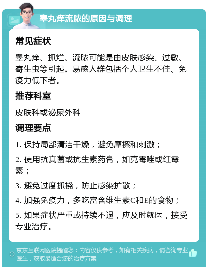 睾丸痒流脓的原因与调理 常见症状 睾丸痒、抓烂、流脓可能是由皮肤感染、过敏、寄生虫等引起。易感人群包括个人卫生不佳、免疫力低下者。 推荐科室 皮肤科或泌尿外科 调理要点 1. 保持局部清洁干燥，避免摩擦和刺激； 2. 使用抗真菌或抗生素药膏，如克霉唑或红霉素； 3. 避免过度抓挠，防止感染扩散； 4. 加强免疫力，多吃富含维生素C和E的食物； 5. 如果症状严重或持续不退，应及时就医，接受专业治疗。