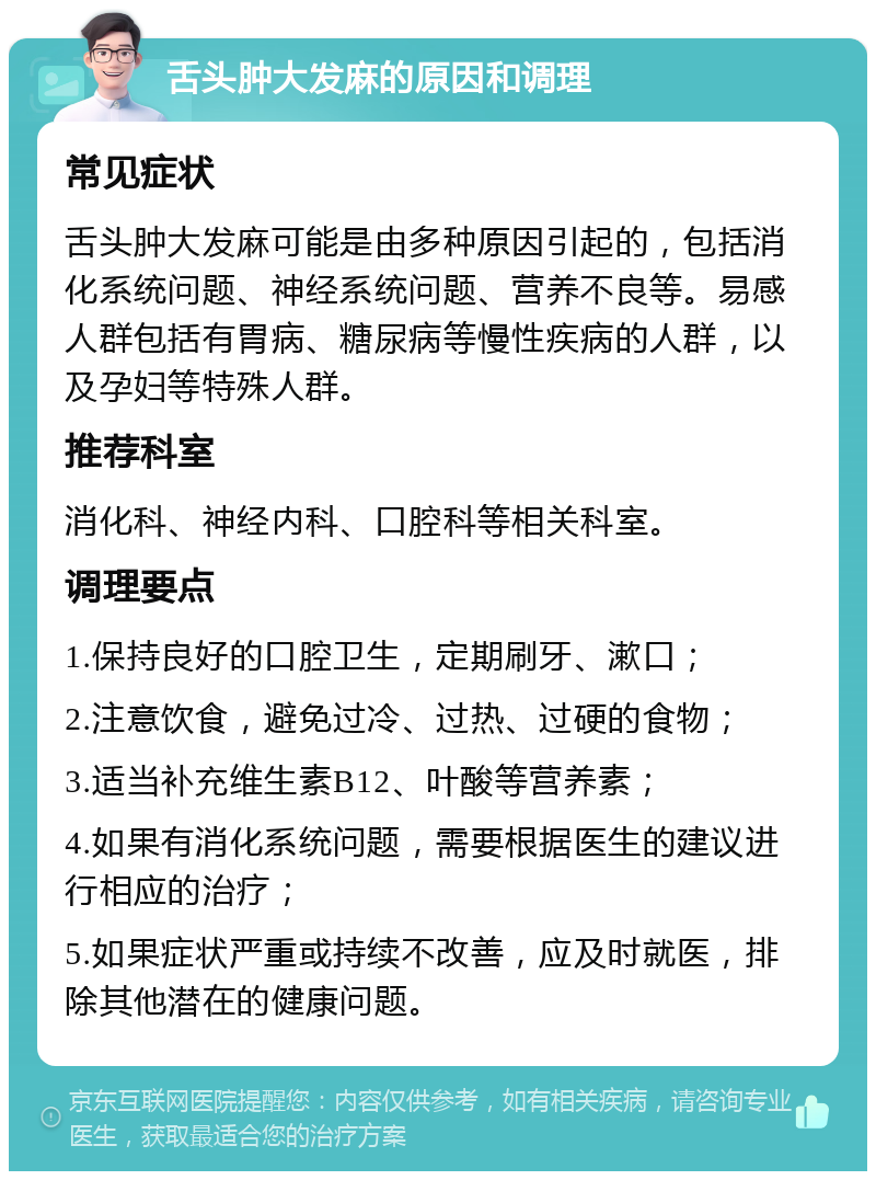 舌头肿大发麻的原因和调理 常见症状 舌头肿大发麻可能是由多种原因引起的，包括消化系统问题、神经系统问题、营养不良等。易感人群包括有胃病、糖尿病等慢性疾病的人群，以及孕妇等特殊人群。 推荐科室 消化科、神经内科、口腔科等相关科室。 调理要点 1.保持良好的口腔卫生，定期刷牙、漱口； 2.注意饮食，避免过冷、过热、过硬的食物； 3.适当补充维生素B12、叶酸等营养素； 4.如果有消化系统问题，需要根据医生的建议进行相应的治疗； 5.如果症状严重或持续不改善，应及时就医，排除其他潜在的健康问题。