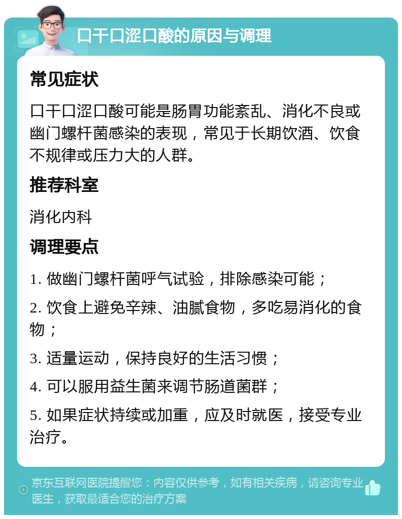 口干口涩口酸的原因与调理 常见症状 口干口涩口酸可能是肠胃功能紊乱、消化不良或幽门螺杆菌感染的表现，常见于长期饮酒、饮食不规律或压力大的人群。 推荐科室 消化内科 调理要点 1. 做幽门螺杆菌呼气试验，排除感染可能； 2. 饮食上避免辛辣、油腻食物，多吃易消化的食物； 3. 适量运动，保持良好的生活习惯； 4. 可以服用益生菌来调节肠道菌群； 5. 如果症状持续或加重，应及时就医，接受专业治疗。