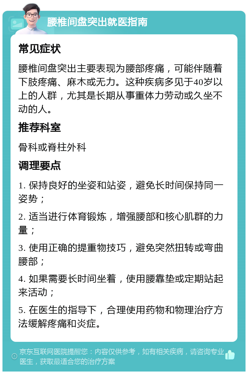 腰椎间盘突出就医指南 常见症状 腰椎间盘突出主要表现为腰部疼痛，可能伴随着下肢疼痛、麻木或无力。这种疾病多见于40岁以上的人群，尤其是长期从事重体力劳动或久坐不动的人。 推荐科室 骨科或脊柱外科 调理要点 1. 保持良好的坐姿和站姿，避免长时间保持同一姿势； 2. 适当进行体育锻炼，增强腰部和核心肌群的力量； 3. 使用正确的提重物技巧，避免突然扭转或弯曲腰部； 4. 如果需要长时间坐着，使用腰靠垫或定期站起来活动； 5. 在医生的指导下，合理使用药物和物理治疗方法缓解疼痛和炎症。