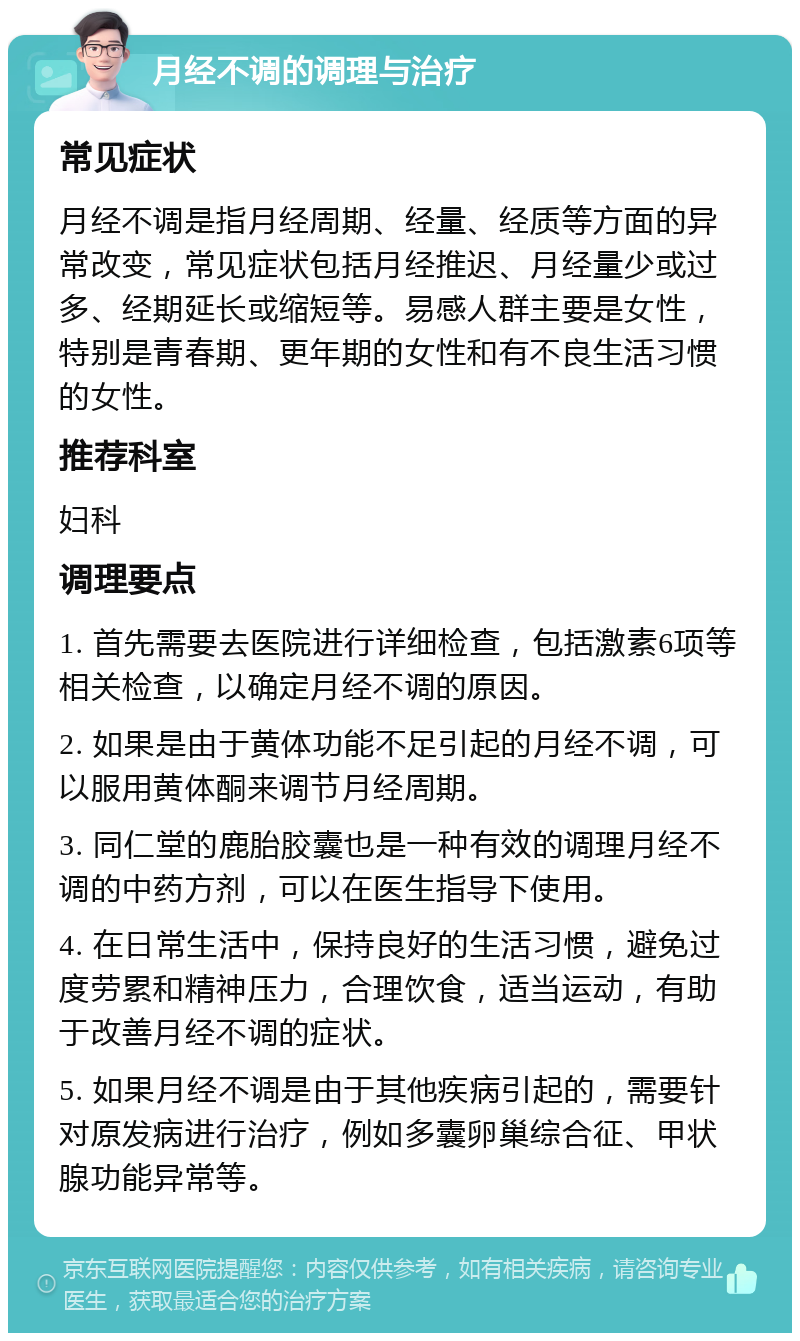 月经不调的调理与治疗 常见症状 月经不调是指月经周期、经量、经质等方面的异常改变，常见症状包括月经推迟、月经量少或过多、经期延长或缩短等。易感人群主要是女性，特别是青春期、更年期的女性和有不良生活习惯的女性。 推荐科室 妇科 调理要点 1. 首先需要去医院进行详细检查，包括激素6项等相关检查，以确定月经不调的原因。 2. 如果是由于黄体功能不足引起的月经不调，可以服用黄体酮来调节月经周期。 3. 同仁堂的鹿胎胶囊也是一种有效的调理月经不调的中药方剂，可以在医生指导下使用。 4. 在日常生活中，保持良好的生活习惯，避免过度劳累和精神压力，合理饮食，适当运动，有助于改善月经不调的症状。 5. 如果月经不调是由于其他疾病引起的，需要针对原发病进行治疗，例如多囊卵巢综合征、甲状腺功能异常等。