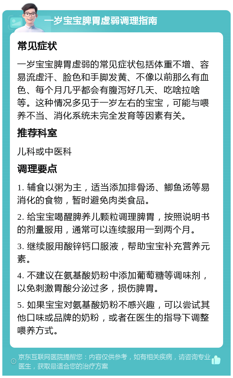 一岁宝宝脾胃虚弱调理指南 常见症状 一岁宝宝脾胃虚弱的常见症状包括体重不增、容易流虚汗、脸色和手脚发黄、不像以前那么有血色、每个月几乎都会有腹泻好几天、吃啥拉啥等。这种情况多见于一岁左右的宝宝，可能与喂养不当、消化系统未完全发育等因素有关。 推荐科室 儿科或中医科 调理要点 1. 辅食以粥为主，适当添加排骨汤、鲫鱼汤等易消化的食物，暂时避免肉类食品。 2. 给宝宝喝醒脾养儿颗粒调理脾胃，按照说明书的剂量服用，通常可以连续服用一到两个月。 3. 继续服用酸锌钙口服液，帮助宝宝补充营养元素。 4. 不建议在氨基酸奶粉中添加葡萄糖等调味剂，以免刺激胃酸分泌过多，损伤脾胃。 5. 如果宝宝对氨基酸奶粉不感兴趣，可以尝试其他口味或品牌的奶粉，或者在医生的指导下调整喂养方式。