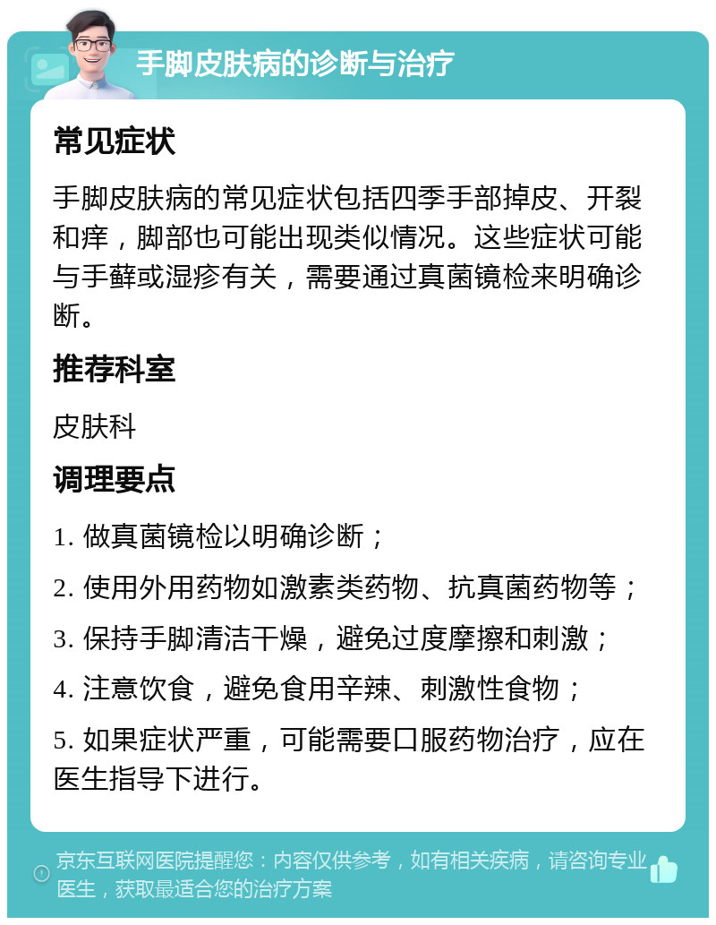 手脚皮肤病的诊断与治疗 常见症状 手脚皮肤病的常见症状包括四季手部掉皮、开裂和痒，脚部也可能出现类似情况。这些症状可能与手藓或湿疹有关，需要通过真菌镜检来明确诊断。 推荐科室 皮肤科 调理要点 1. 做真菌镜检以明确诊断； 2. 使用外用药物如激素类药物、抗真菌药物等； 3. 保持手脚清洁干燥，避免过度摩擦和刺激； 4. 注意饮食，避免食用辛辣、刺激性食物； 5. 如果症状严重，可能需要口服药物治疗，应在医生指导下进行。