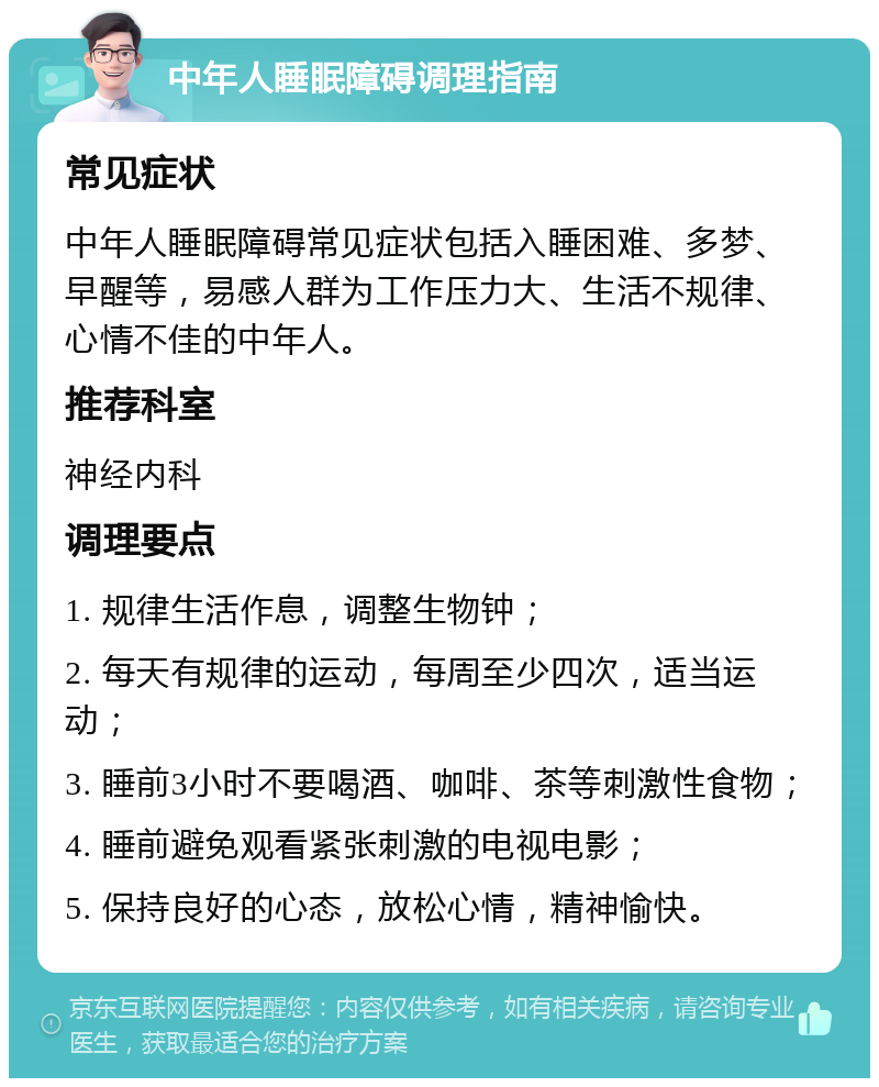 中年人睡眠障碍调理指南 常见症状 中年人睡眠障碍常见症状包括入睡困难、多梦、早醒等，易感人群为工作压力大、生活不规律、心情不佳的中年人。 推荐科室 神经内科 调理要点 1. 规律生活作息，调整生物钟； 2. 每天有规律的运动，每周至少四次，适当运动； 3. 睡前3小时不要喝酒、咖啡、茶等刺激性食物； 4. 睡前避免观看紧张刺激的电视电影； 5. 保持良好的心态，放松心情，精神愉快。