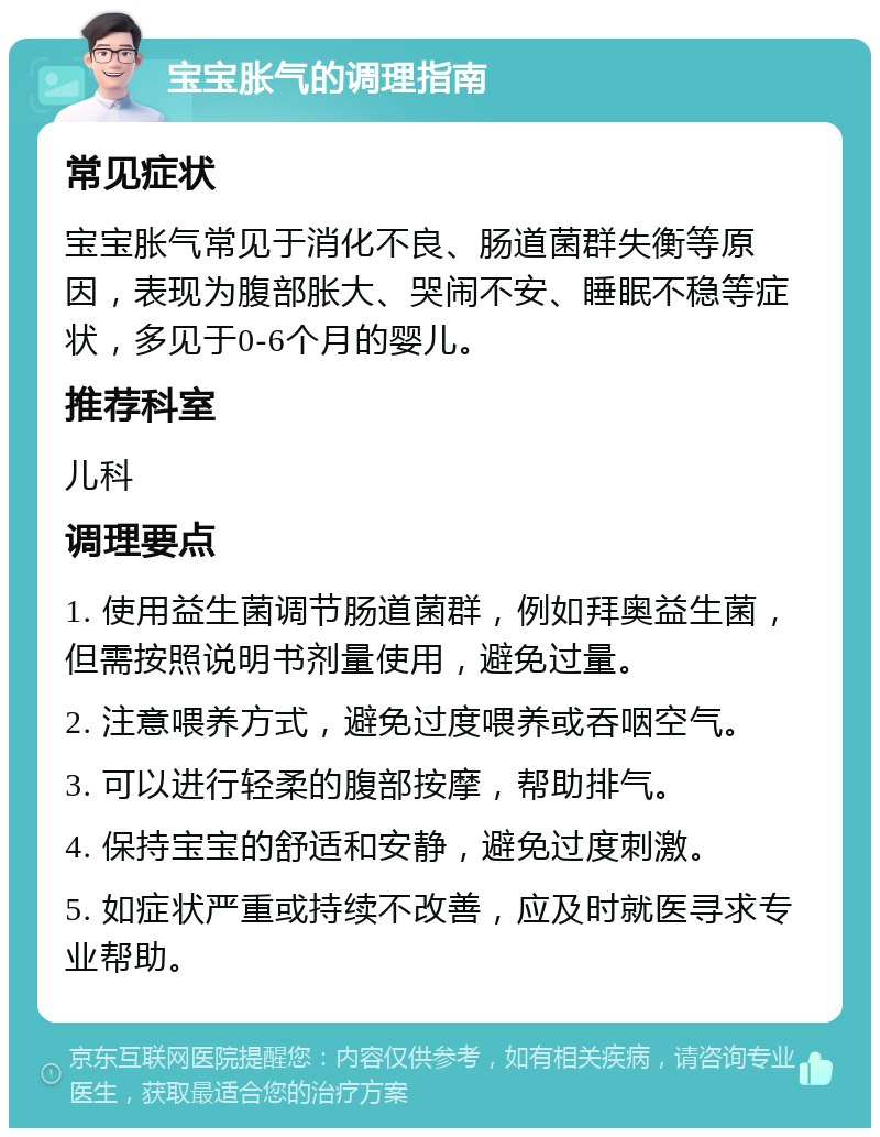 宝宝胀气的调理指南 常见症状 宝宝胀气常见于消化不良、肠道菌群失衡等原因，表现为腹部胀大、哭闹不安、睡眠不稳等症状，多见于0-6个月的婴儿。 推荐科室 儿科 调理要点 1. 使用益生菌调节肠道菌群，例如拜奥益生菌，但需按照说明书剂量使用，避免过量。 2. 注意喂养方式，避免过度喂养或吞咽空气。 3. 可以进行轻柔的腹部按摩，帮助排气。 4. 保持宝宝的舒适和安静，避免过度刺激。 5. 如症状严重或持续不改善，应及时就医寻求专业帮助。