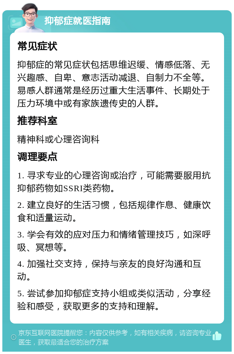 抑郁症就医指南 常见症状 抑郁症的常见症状包括思维迟缓、情感低落、无兴趣感、自卑、意志活动减退、自制力不全等。易感人群通常是经历过重大生活事件、长期处于压力环境中或有家族遗传史的人群。 推荐科室 精神科或心理咨询科 调理要点 1. 寻求专业的心理咨询或治疗，可能需要服用抗抑郁药物如SSRI类药物。 2. 建立良好的生活习惯，包括规律作息、健康饮食和适量运动。 3. 学会有效的应对压力和情绪管理技巧，如深呼吸、冥想等。 4. 加强社交支持，保持与亲友的良好沟通和互动。 5. 尝试参加抑郁症支持小组或类似活动，分享经验和感受，获取更多的支持和理解。