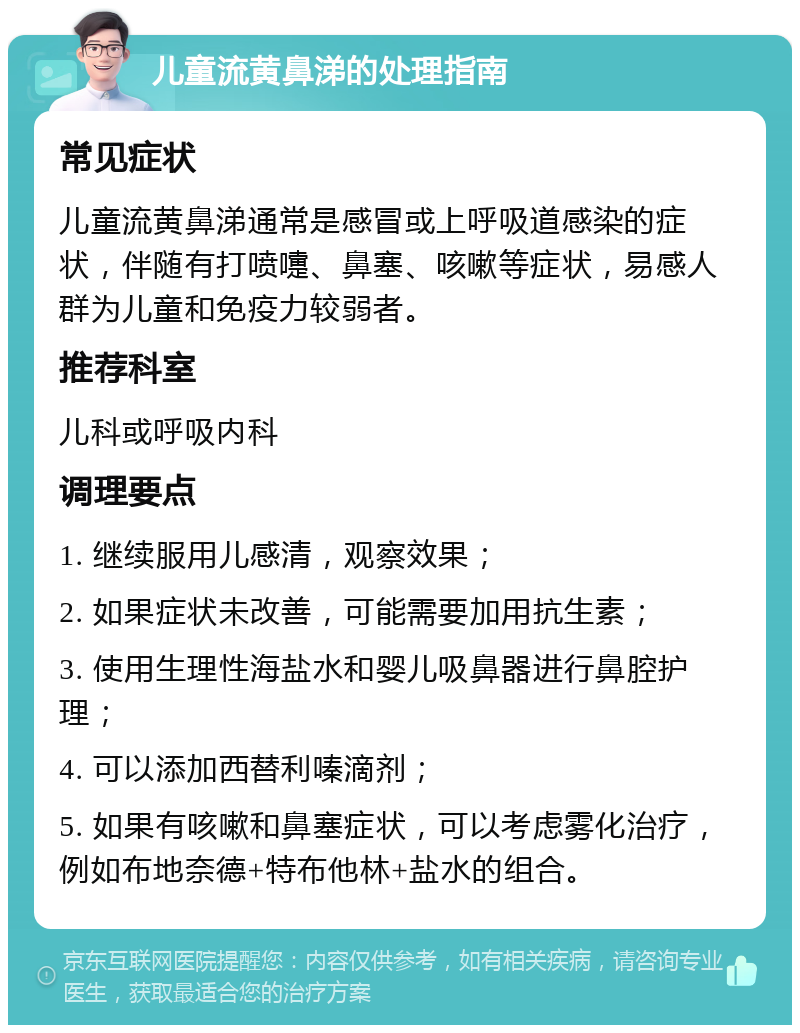 儿童流黄鼻涕的处理指南 常见症状 儿童流黄鼻涕通常是感冒或上呼吸道感染的症状，伴随有打喷嚏、鼻塞、咳嗽等症状，易感人群为儿童和免疫力较弱者。 推荐科室 儿科或呼吸内科 调理要点 1. 继续服用儿感清，观察效果； 2. 如果症状未改善，可能需要加用抗生素； 3. 使用生理性海盐水和婴儿吸鼻器进行鼻腔护理； 4. 可以添加西替利嗪滴剂； 5. 如果有咳嗽和鼻塞症状，可以考虑雾化治疗，例如布地奈德+特布他林+盐水的组合。