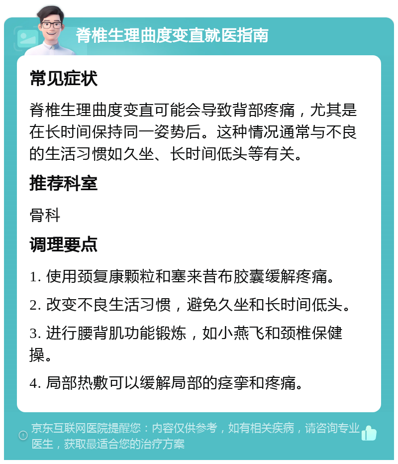 脊椎生理曲度变直就医指南 常见症状 脊椎生理曲度变直可能会导致背部疼痛，尤其是在长时间保持同一姿势后。这种情况通常与不良的生活习惯如久坐、长时间低头等有关。 推荐科室 骨科 调理要点 1. 使用颈复康颗粒和塞来昔布胶囊缓解疼痛。 2. 改变不良生活习惯，避免久坐和长时间低头。 3. 进行腰背肌功能锻炼，如小燕飞和颈椎保健操。 4. 局部热敷可以缓解局部的痉挛和疼痛。