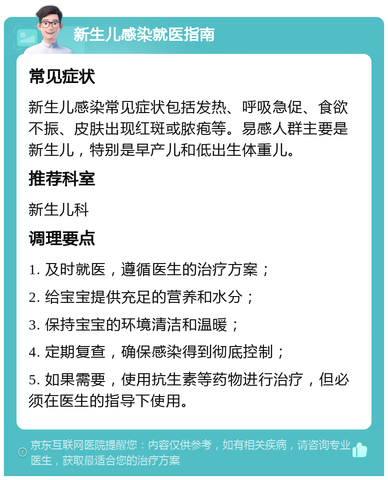 新生儿感染就医指南 常见症状 新生儿感染常见症状包括发热、呼吸急促、食欲不振、皮肤出现红斑或脓疱等。易感人群主要是新生儿，特别是早产儿和低出生体重儿。 推荐科室 新生儿科 调理要点 1. 及时就医，遵循医生的治疗方案； 2. 给宝宝提供充足的营养和水分； 3. 保持宝宝的环境清洁和温暖； 4. 定期复查，确保感染得到彻底控制； 5. 如果需要，使用抗生素等药物进行治疗，但必须在医生的指导下使用。