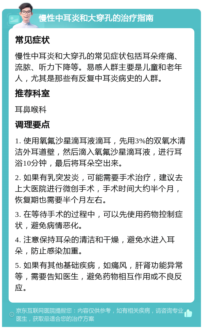 慢性中耳炎和大穿孔的治疗指南 常见症状 慢性中耳炎和大穿孔的常见症状包括耳朵疼痛、流脓、听力下降等。易感人群主要是儿童和老年人，尤其是那些有反复中耳炎病史的人群。 推荐科室 耳鼻喉科 调理要点 1. 使用氧氟沙星滴耳液滴耳，先用3%的双氧水清洁外耳道壁，然后滴入氧氟沙星滴耳液，进行耳浴10分钟，最后将耳朵空出来。 2. 如果有乳突发炎，可能需要手术治疗，建议去上大医院进行微创手术，手术时间大约半个月，恢复期也需要半个月左右。 3. 在等待手术的过程中，可以先使用药物控制症状，避免病情恶化。 4. 注意保持耳朵的清洁和干燥，避免水进入耳朵，防止感染加重。 5. 如果有其他基础疾病，如痛风，肝肾功能异常等，需要告知医生，避免药物相互作用或不良反应。