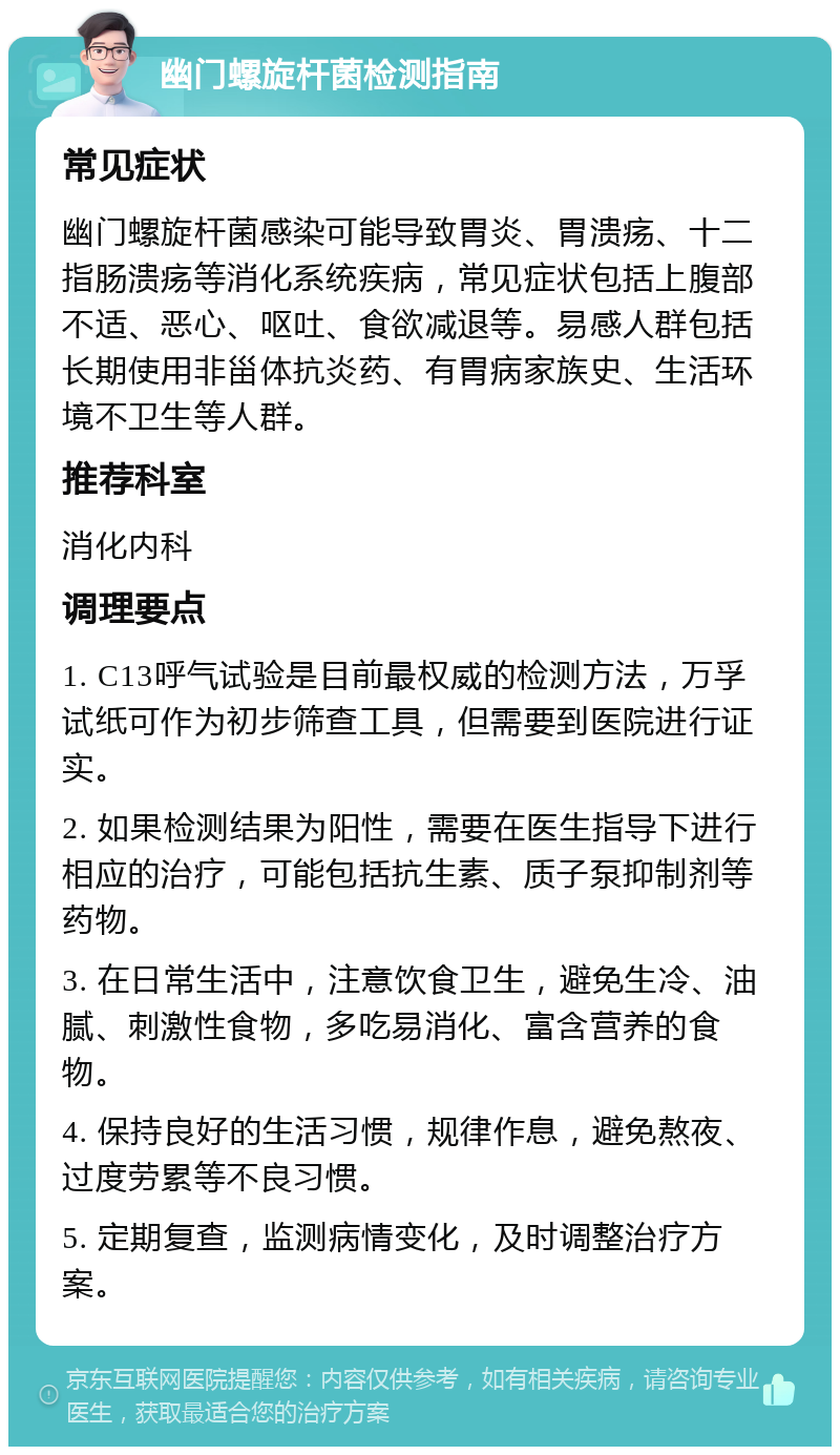 幽门螺旋杆菌检测指南 常见症状 幽门螺旋杆菌感染可能导致胃炎、胃溃疡、十二指肠溃疡等消化系统疾病，常见症状包括上腹部不适、恶心、呕吐、食欲减退等。易感人群包括长期使用非甾体抗炎药、有胃病家族史、生活环境不卫生等人群。 推荐科室 消化内科 调理要点 1. C13呼气试验是目前最权威的检测方法，万孚试纸可作为初步筛查工具，但需要到医院进行证实。 2. 如果检测结果为阳性，需要在医生指导下进行相应的治疗，可能包括抗生素、质子泵抑制剂等药物。 3. 在日常生活中，注意饮食卫生，避免生冷、油腻、刺激性食物，多吃易消化、富含营养的食物。 4. 保持良好的生活习惯，规律作息，避免熬夜、过度劳累等不良习惯。 5. 定期复查，监测病情变化，及时调整治疗方案。