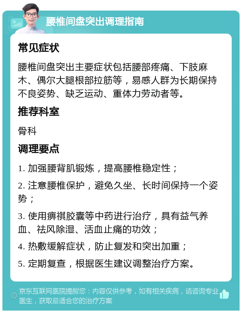 腰椎间盘突出调理指南 常见症状 腰椎间盘突出主要症状包括腰部疼痛、下肢麻木、偶尔大腿根部拉筋等，易感人群为长期保持不良姿势、缺乏运动、重体力劳动者等。 推荐科室 骨科 调理要点 1. 加强腰背肌锻炼，提高腰椎稳定性； 2. 注意腰椎保护，避免久坐、长时间保持一个姿势； 3. 使用痹祺胶囊等中药进行治疗，具有益气养血、祛风除湿、活血止痛的功效； 4. 热敷缓解症状，防止复发和突出加重； 5. 定期复查，根据医生建议调整治疗方案。