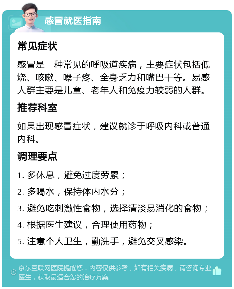 感冒就医指南 常见症状 感冒是一种常见的呼吸道疾病，主要症状包括低烧、咳嗽、嗓子疼、全身乏力和嘴巴干等。易感人群主要是儿童、老年人和免疫力较弱的人群。 推荐科室 如果出现感冒症状，建议就诊于呼吸内科或普通内科。 调理要点 1. 多休息，避免过度劳累； 2. 多喝水，保持体内水分； 3. 避免吃刺激性食物，选择清淡易消化的食物； 4. 根据医生建议，合理使用药物； 5. 注意个人卫生，勤洗手，避免交叉感染。