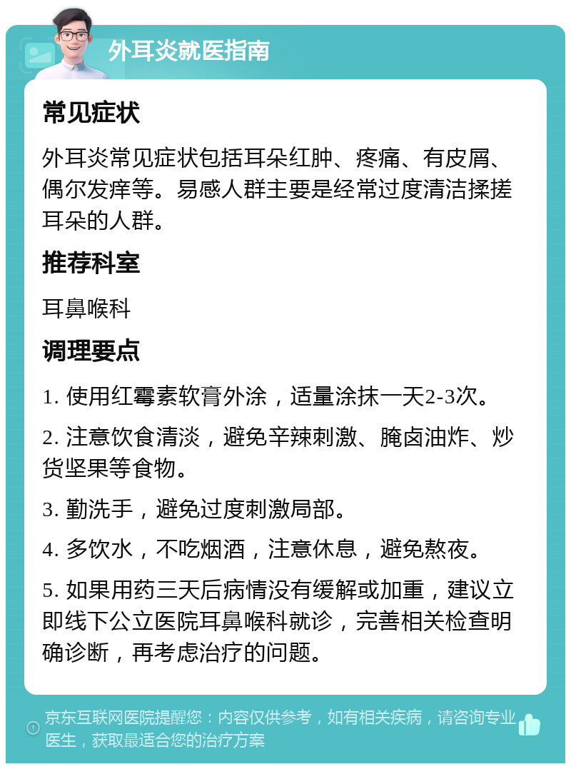 外耳炎就医指南 常见症状 外耳炎常见症状包括耳朵红肿、疼痛、有皮屑、偶尔发痒等。易感人群主要是经常过度清洁揉搓耳朵的人群。 推荐科室 耳鼻喉科 调理要点 1. 使用红霉素软膏外涂，适量涂抹一天2-3次。 2. 注意饮食清淡，避免辛辣刺激、腌卤油炸、炒货坚果等食物。 3. 勤洗手，避免过度刺激局部。 4. 多饮水，不吃烟酒，注意休息，避免熬夜。 5. 如果用药三天后病情没有缓解或加重，建议立即线下公立医院耳鼻喉科就诊，完善相关检查明确诊断，再考虑治疗的问题。