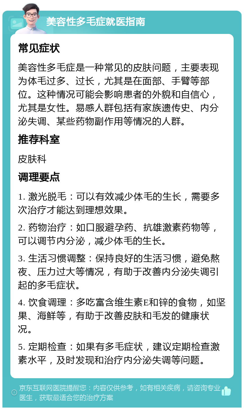 美容性多毛症就医指南 常见症状 美容性多毛症是一种常见的皮肤问题，主要表现为体毛过多、过长，尤其是在面部、手臂等部位。这种情况可能会影响患者的外貌和自信心，尤其是女性。易感人群包括有家族遗传史、内分泌失调、某些药物副作用等情况的人群。 推荐科室 皮肤科 调理要点 1. 激光脱毛：可以有效减少体毛的生长，需要多次治疗才能达到理想效果。 2. 药物治疗：如口服避孕药、抗雄激素药物等，可以调节内分泌，减少体毛的生长。 3. 生活习惯调整：保持良好的生活习惯，避免熬夜、压力过大等情况，有助于改善内分泌失调引起的多毛症状。 4. 饮食调理：多吃富含维生素E和锌的食物，如坚果、海鲜等，有助于改善皮肤和毛发的健康状况。 5. 定期检查：如果有多毛症状，建议定期检查激素水平，及时发现和治疗内分泌失调等问题。