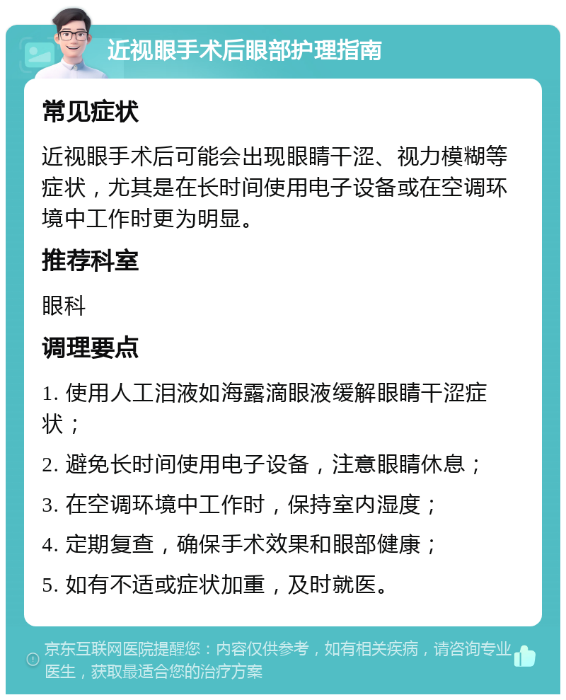 近视眼手术后眼部护理指南 常见症状 近视眼手术后可能会出现眼睛干涩、视力模糊等症状，尤其是在长时间使用电子设备或在空调环境中工作时更为明显。 推荐科室 眼科 调理要点 1. 使用人工泪液如海露滴眼液缓解眼睛干涩症状； 2. 避免长时间使用电子设备，注意眼睛休息； 3. 在空调环境中工作时，保持室内湿度； 4. 定期复查，确保手术效果和眼部健康； 5. 如有不适或症状加重，及时就医。