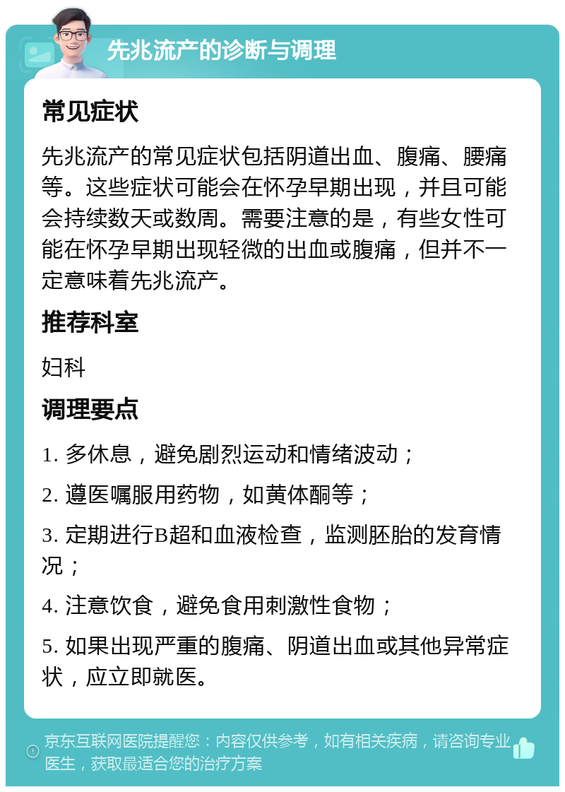 先兆流产的诊断与调理 常见症状 先兆流产的常见症状包括阴道出血、腹痛、腰痛等。这些症状可能会在怀孕早期出现，并且可能会持续数天或数周。需要注意的是，有些女性可能在怀孕早期出现轻微的出血或腹痛，但并不一定意味着先兆流产。 推荐科室 妇科 调理要点 1. 多休息，避免剧烈运动和情绪波动； 2. 遵医嘱服用药物，如黄体酮等； 3. 定期进行B超和血液检查，监测胚胎的发育情况； 4. 注意饮食，避免食用刺激性食物； 5. 如果出现严重的腹痛、阴道出血或其他异常症状，应立即就医。