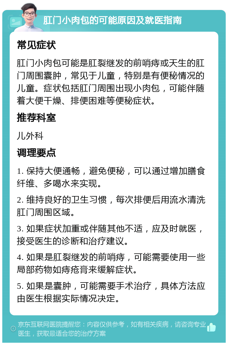 肛门小肉包的可能原因及就医指南 常见症状 肛门小肉包可能是肛裂继发的前哨痔或天生的肛门周围囊肿，常见于儿童，特别是有便秘情况的儿童。症状包括肛门周围出现小肉包，可能伴随着大便干燥、排便困难等便秘症状。 推荐科室 儿外科 调理要点 1. 保持大便通畅，避免便秘，可以通过增加膳食纤维、多喝水来实现。 2. 维持良好的卫生习惯，每次排便后用流水清洗肛门周围区域。 3. 如果症状加重或伴随其他不适，应及时就医，接受医生的诊断和治疗建议。 4. 如果是肛裂继发的前哨痔，可能需要使用一些局部药物如痔疮膏来缓解症状。 5. 如果是囊肿，可能需要手术治疗，具体方法应由医生根据实际情况决定。