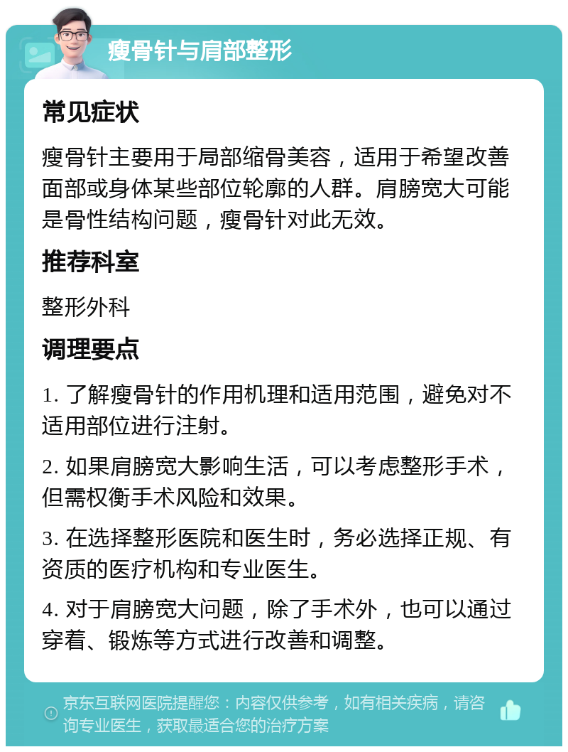 瘦骨针与肩部整形 常见症状 瘦骨针主要用于局部缩骨美容，适用于希望改善面部或身体某些部位轮廓的人群。肩膀宽大可能是骨性结构问题，瘦骨针对此无效。 推荐科室 整形外科 调理要点 1. 了解瘦骨针的作用机理和适用范围，避免对不适用部位进行注射。 2. 如果肩膀宽大影响生活，可以考虑整形手术，但需权衡手术风险和效果。 3. 在选择整形医院和医生时，务必选择正规、有资质的医疗机构和专业医生。 4. 对于肩膀宽大问题，除了手术外，也可以通过穿着、锻炼等方式进行改善和调整。