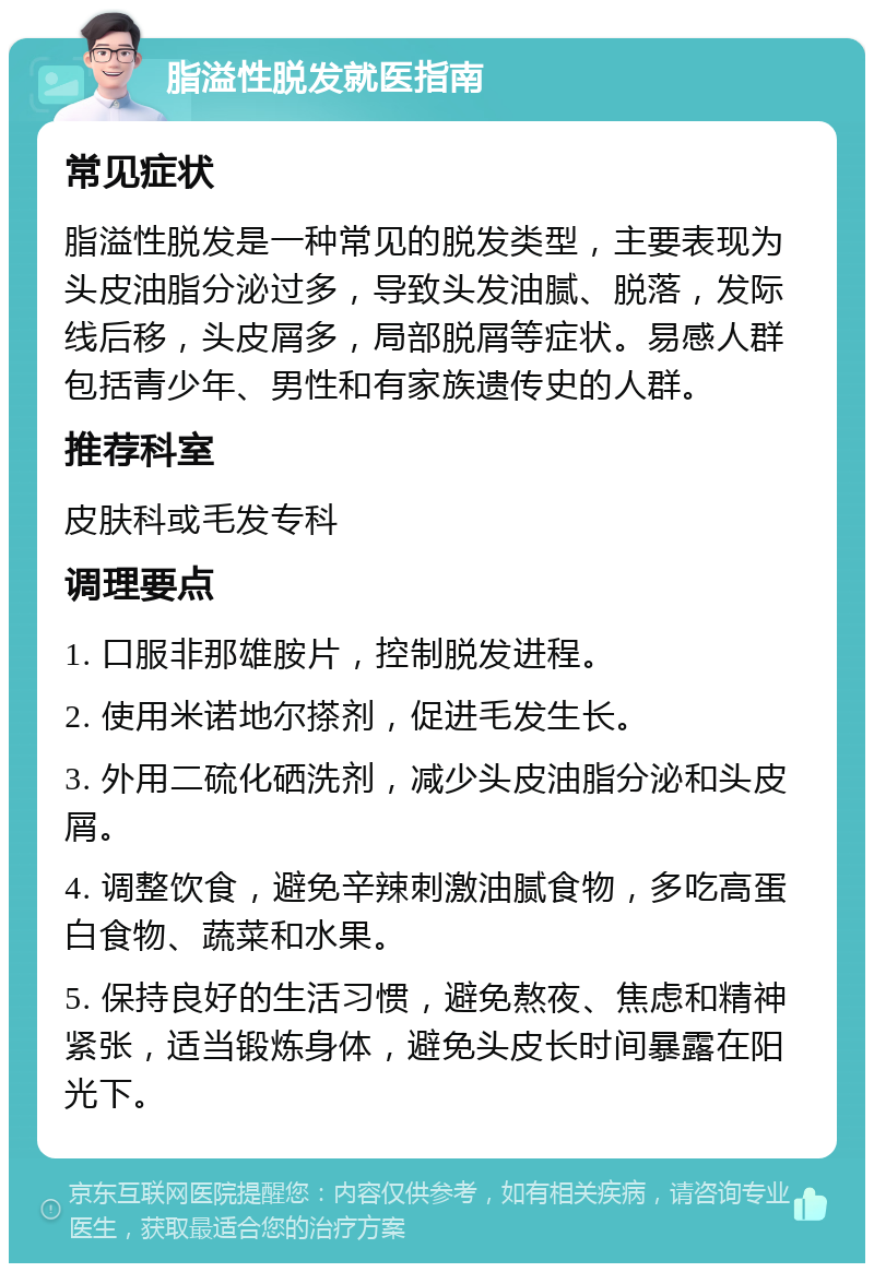 脂溢性脱发就医指南 常见症状 脂溢性脱发是一种常见的脱发类型，主要表现为头皮油脂分泌过多，导致头发油腻、脱落，发际线后移，头皮屑多，局部脱屑等症状。易感人群包括青少年、男性和有家族遗传史的人群。 推荐科室 皮肤科或毛发专科 调理要点 1. 口服非那雄胺片，控制脱发进程。 2. 使用米诺地尔搽剂，促进毛发生长。 3. 外用二硫化硒洗剂，减少头皮油脂分泌和头皮屑。 4. 调整饮食，避免辛辣刺激油腻食物，多吃高蛋白食物、蔬菜和水果。 5. 保持良好的生活习惯，避免熬夜、焦虑和精神紧张，适当锻炼身体，避免头皮长时间暴露在阳光下。