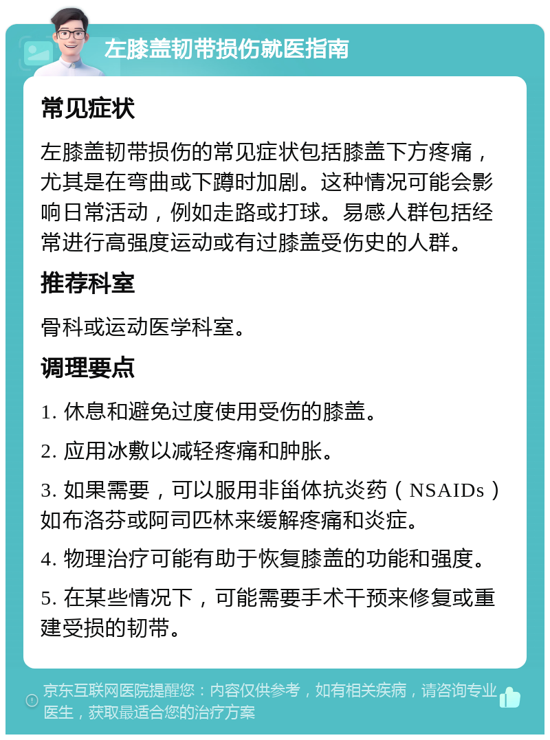 左膝盖韧带损伤就医指南 常见症状 左膝盖韧带损伤的常见症状包括膝盖下方疼痛，尤其是在弯曲或下蹲时加剧。这种情况可能会影响日常活动，例如走路或打球。易感人群包括经常进行高强度运动或有过膝盖受伤史的人群。 推荐科室 骨科或运动医学科室。 调理要点 1. 休息和避免过度使用受伤的膝盖。 2. 应用冰敷以减轻疼痛和肿胀。 3. 如果需要，可以服用非甾体抗炎药（NSAIDs）如布洛芬或阿司匹林来缓解疼痛和炎症。 4. 物理治疗可能有助于恢复膝盖的功能和强度。 5. 在某些情况下，可能需要手术干预来修复或重建受损的韧带。