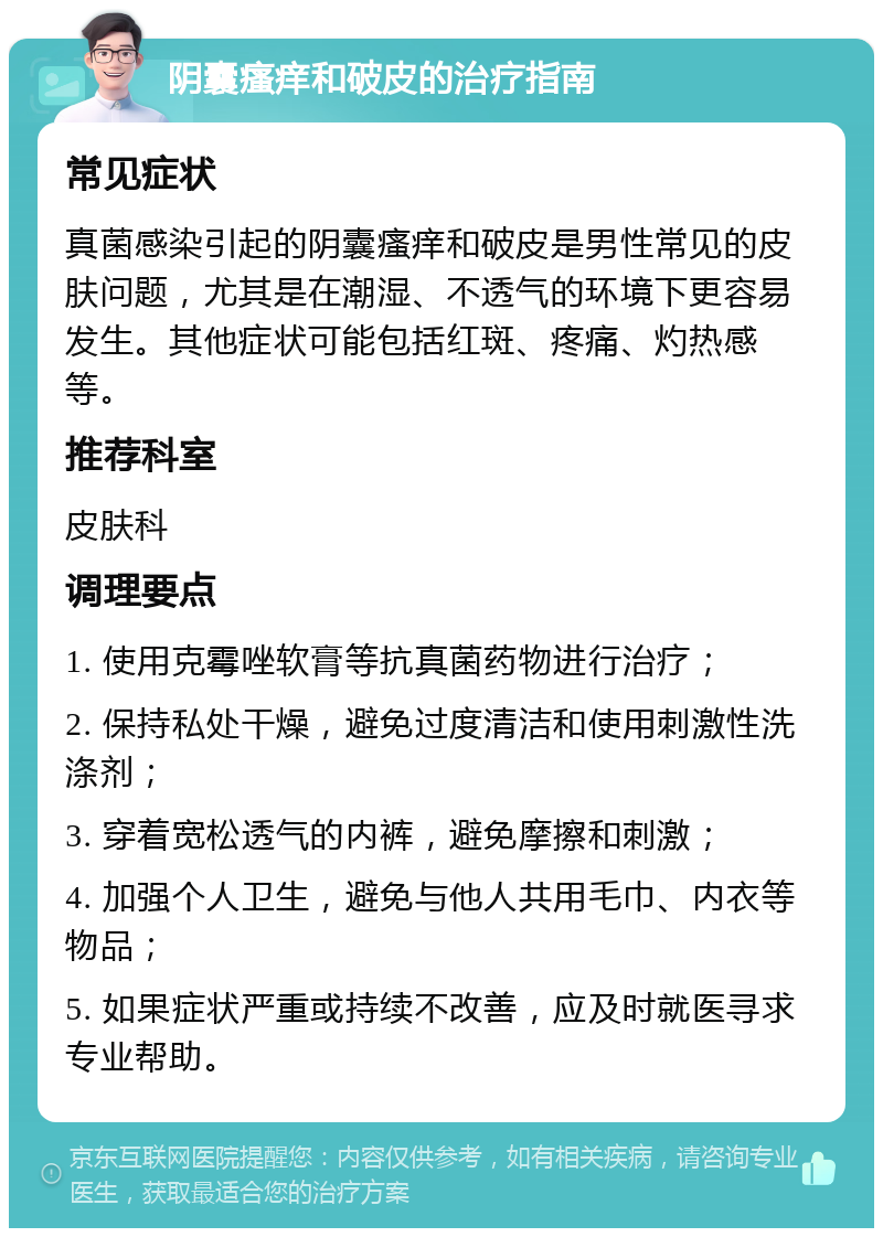 阴囊瘙痒和破皮的治疗指南 常见症状 真菌感染引起的阴囊瘙痒和破皮是男性常见的皮肤问题，尤其是在潮湿、不透气的环境下更容易发生。其他症状可能包括红斑、疼痛、灼热感等。 推荐科室 皮肤科 调理要点 1. 使用克霉唑软膏等抗真菌药物进行治疗； 2. 保持私处干燥，避免过度清洁和使用刺激性洗涤剂； 3. 穿着宽松透气的内裤，避免摩擦和刺激； 4. 加强个人卫生，避免与他人共用毛巾、内衣等物品； 5. 如果症状严重或持续不改善，应及时就医寻求专业帮助。