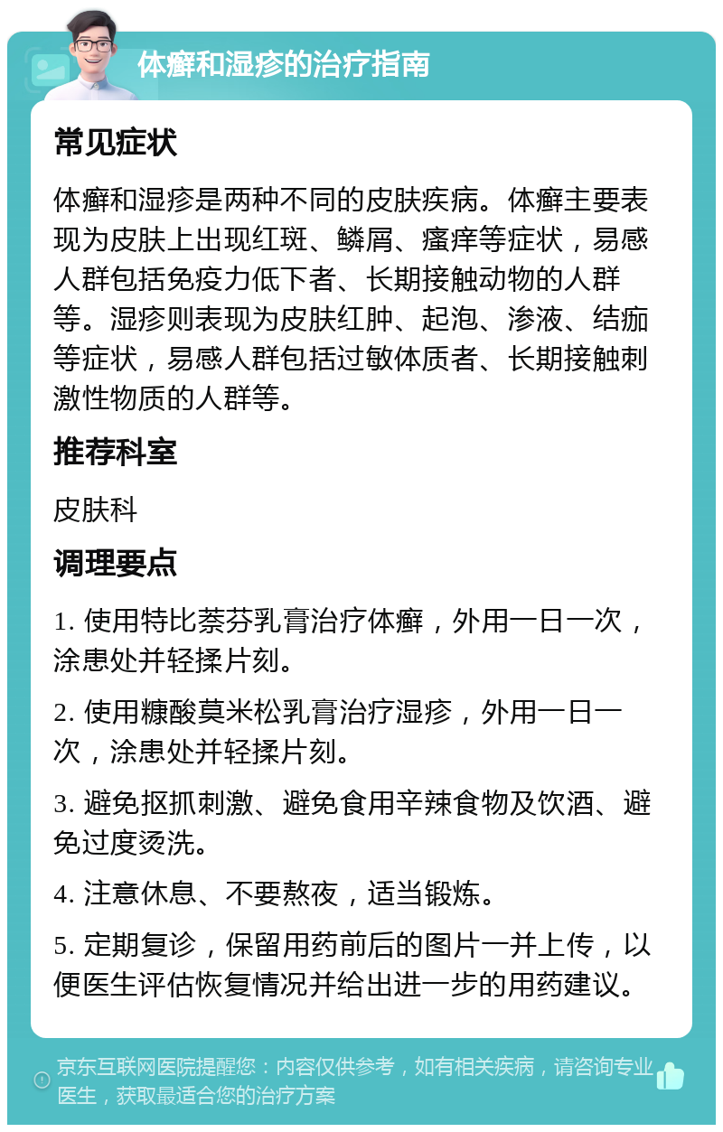 体癣和湿疹的治疗指南 常见症状 体癣和湿疹是两种不同的皮肤疾病。体癣主要表现为皮肤上出现红斑、鳞屑、瘙痒等症状，易感人群包括免疫力低下者、长期接触动物的人群等。湿疹则表现为皮肤红肿、起泡、渗液、结痂等症状，易感人群包括过敏体质者、长期接触刺激性物质的人群等。 推荐科室 皮肤科 调理要点 1. 使用特比萘芬乳膏治疗体癣，外用一日一次，涂患处并轻揉片刻。 2. 使用糠酸莫米松乳膏治疗湿疹，外用一日一次，涂患处并轻揉片刻。 3. 避免抠抓刺激、避免食用辛辣食物及饮酒、避免过度烫洗。 4. 注意休息、不要熬夜，适当锻炼。 5. 定期复诊，保留用药前后的图片一并上传，以便医生评估恢复情况并给出进一步的用药建议。