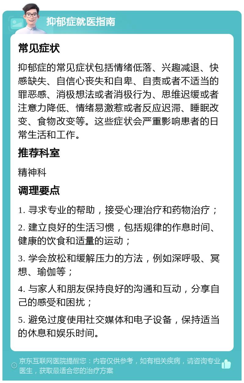 抑郁症就医指南 常见症状 抑郁症的常见症状包括情绪低落、兴趣减退、快感缺失、自信心丧失和自卑、自责或者不适当的罪恶感、消极想法或者消极行为、思维迟缓或者注意力降低、情绪易激惹或者反应迟滞、睡眠改变、食物改变等。这些症状会严重影响患者的日常生活和工作。 推荐科室 精神科 调理要点 1. 寻求专业的帮助，接受心理治疗和药物治疗； 2. 建立良好的生活习惯，包括规律的作息时间、健康的饮食和适量的运动； 3. 学会放松和缓解压力的方法，例如深呼吸、冥想、瑜伽等； 4. 与家人和朋友保持良好的沟通和互动，分享自己的感受和困扰； 5. 避免过度使用社交媒体和电子设备，保持适当的休息和娱乐时间。