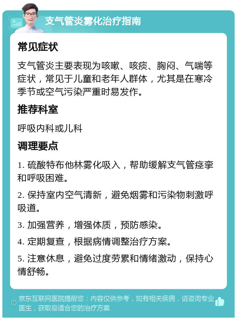 支气管炎雾化治疗指南 常见症状 支气管炎主要表现为咳嗽、咳痰、胸闷、气喘等症状，常见于儿童和老年人群体，尤其是在寒冷季节或空气污染严重时易发作。 推荐科室 呼吸内科或儿科 调理要点 1. 硫酸特布他林雾化吸入，帮助缓解支气管痉挛和呼吸困难。 2. 保持室内空气清新，避免烟雾和污染物刺激呼吸道。 3. 加强营养，增强体质，预防感染。 4. 定期复查，根据病情调整治疗方案。 5. 注意休息，避免过度劳累和情绪激动，保持心情舒畅。