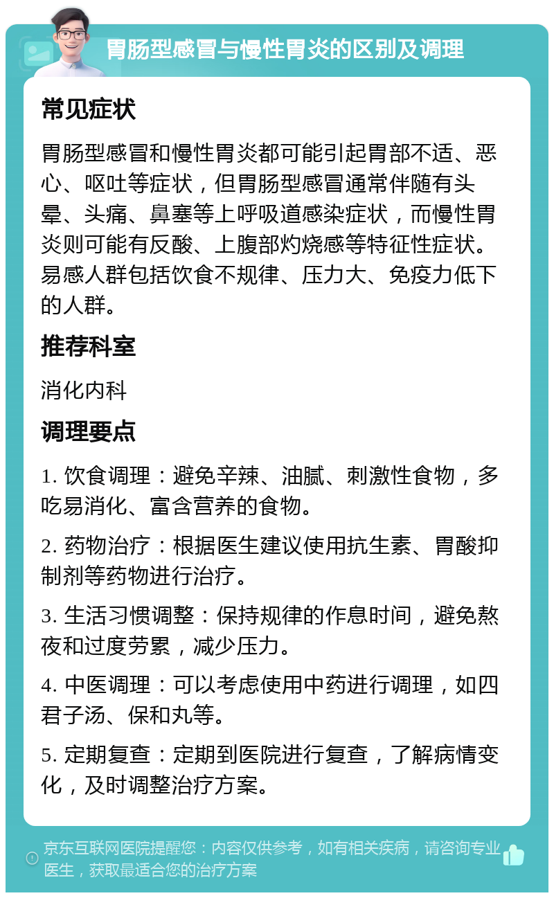 胃肠型感冒与慢性胃炎的区别及调理 常见症状 胃肠型感冒和慢性胃炎都可能引起胃部不适、恶心、呕吐等症状，但胃肠型感冒通常伴随有头晕、头痛、鼻塞等上呼吸道感染症状，而慢性胃炎则可能有反酸、上腹部灼烧感等特征性症状。易感人群包括饮食不规律、压力大、免疫力低下的人群。 推荐科室 消化内科 调理要点 1. 饮食调理：避免辛辣、油腻、刺激性食物，多吃易消化、富含营养的食物。 2. 药物治疗：根据医生建议使用抗生素、胃酸抑制剂等药物进行治疗。 3. 生活习惯调整：保持规律的作息时间，避免熬夜和过度劳累，减少压力。 4. 中医调理：可以考虑使用中药进行调理，如四君子汤、保和丸等。 5. 定期复查：定期到医院进行复查，了解病情变化，及时调整治疗方案。