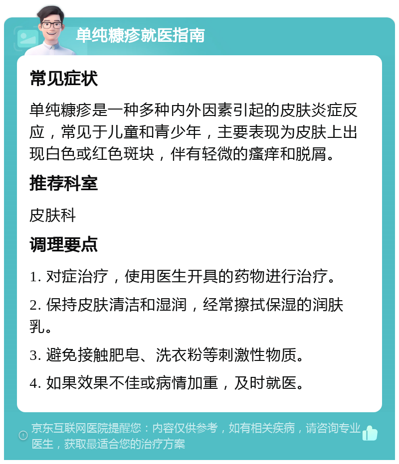 单纯糠疹就医指南 常见症状 单纯糠疹是一种多种内外因素引起的皮肤炎症反应，常见于儿童和青少年，主要表现为皮肤上出现白色或红色斑块，伴有轻微的瘙痒和脱屑。 推荐科室 皮肤科 调理要点 1. 对症治疗，使用医生开具的药物进行治疗。 2. 保持皮肤清洁和湿润，经常擦拭保湿的润肤乳。 3. 避免接触肥皂、洗衣粉等刺激性物质。 4. 如果效果不佳或病情加重，及时就医。