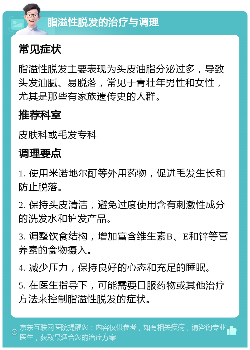 脂溢性脱发的治疗与调理 常见症状 脂溢性脱发主要表现为头皮油脂分泌过多，导致头发油腻、易脱落，常见于青壮年男性和女性，尤其是那些有家族遗传史的人群。 推荐科室 皮肤科或毛发专科 调理要点 1. 使用米诺地尔酊等外用药物，促进毛发生长和防止脱落。 2. 保持头皮清洁，避免过度使用含有刺激性成分的洗发水和护发产品。 3. 调整饮食结构，增加富含维生素B、E和锌等营养素的食物摄入。 4. 减少压力，保持良好的心态和充足的睡眠。 5. 在医生指导下，可能需要口服药物或其他治疗方法来控制脂溢性脱发的症状。