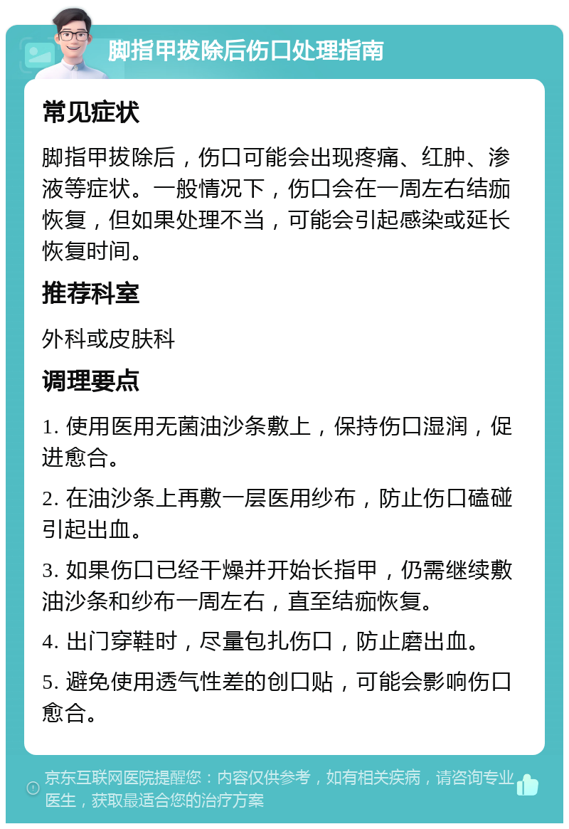 脚指甲拔除后伤口处理指南 常见症状 脚指甲拔除后，伤口可能会出现疼痛、红肿、渗液等症状。一般情况下，伤口会在一周左右结痂恢复，但如果处理不当，可能会引起感染或延长恢复时间。 推荐科室 外科或皮肤科 调理要点 1. 使用医用无菌油沙条敷上，保持伤口湿润，促进愈合。 2. 在油沙条上再敷一层医用纱布，防止伤口磕碰引起出血。 3. 如果伤口已经干燥并开始长指甲，仍需继续敷油沙条和纱布一周左右，直至结痂恢复。 4. 出门穿鞋时，尽量包扎伤口，防止磨出血。 5. 避免使用透气性差的创口贴，可能会影响伤口愈合。