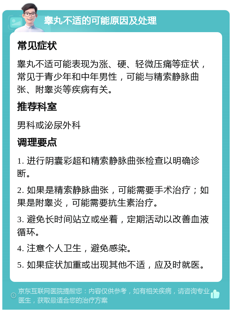 睾丸不适的可能原因及处理 常见症状 睾丸不适可能表现为涨、硬、轻微压痛等症状，常见于青少年和中年男性，可能与精索静脉曲张、附睾炎等疾病有关。 推荐科室 男科或泌尿外科 调理要点 1. 进行阴囊彩超和精索静脉曲张检查以明确诊断。 2. 如果是精索静脉曲张，可能需要手术治疗；如果是附睾炎，可能需要抗生素治疗。 3. 避免长时间站立或坐着，定期活动以改善血液循环。 4. 注意个人卫生，避免感染。 5. 如果症状加重或出现其他不适，应及时就医。