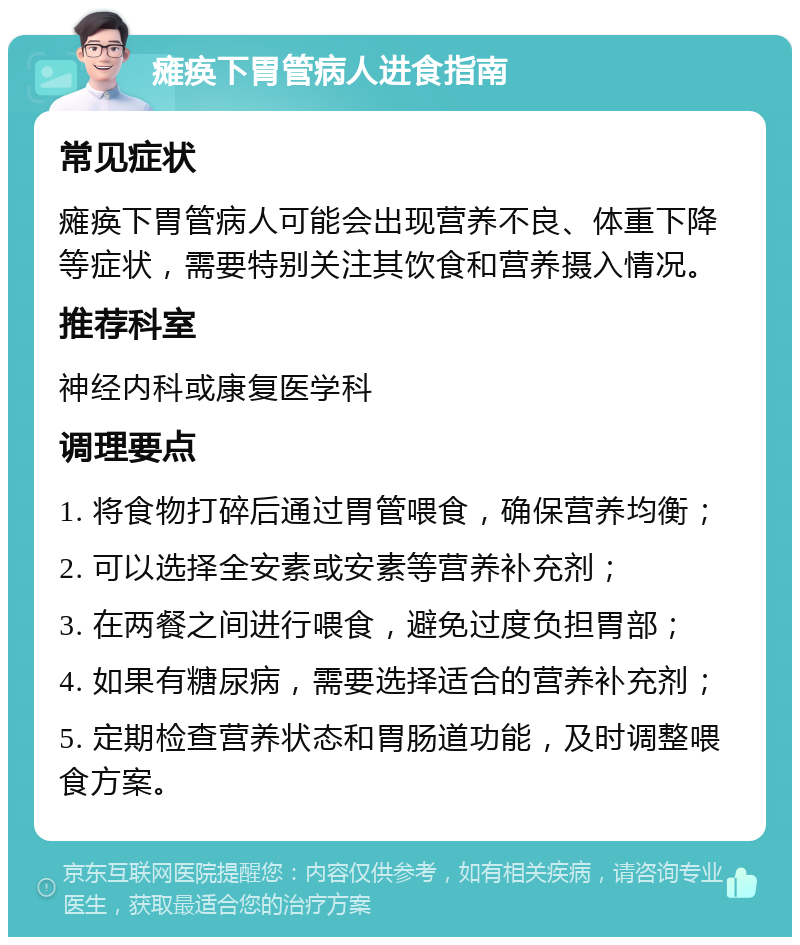 瘫痪下胃管病人进食指南 常见症状 瘫痪下胃管病人可能会出现营养不良、体重下降等症状，需要特别关注其饮食和营养摄入情况。 推荐科室 神经内科或康复医学科 调理要点 1. 将食物打碎后通过胃管喂食，确保营养均衡； 2. 可以选择全安素或安素等营养补充剂； 3. 在两餐之间进行喂食，避免过度负担胃部； 4. 如果有糖尿病，需要选择适合的营养补充剂； 5. 定期检查营养状态和胃肠道功能，及时调整喂食方案。