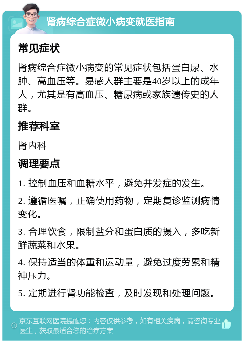 肾病综合症微小病变就医指南 常见症状 肾病综合症微小病变的常见症状包括蛋白尿、水肿、高血压等。易感人群主要是40岁以上的成年人，尤其是有高血压、糖尿病或家族遗传史的人群。 推荐科室 肾内科 调理要点 1. 控制血压和血糖水平，避免并发症的发生。 2. 遵循医嘱，正确使用药物，定期复诊监测病情变化。 3. 合理饮食，限制盐分和蛋白质的摄入，多吃新鲜蔬菜和水果。 4. 保持适当的体重和运动量，避免过度劳累和精神压力。 5. 定期进行肾功能检查，及时发现和处理问题。