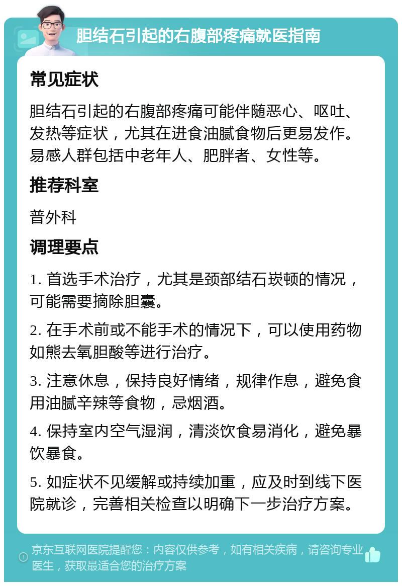 胆结石引起的右腹部疼痛就医指南 常见症状 胆结石引起的右腹部疼痛可能伴随恶心、呕吐、发热等症状，尤其在进食油腻食物后更易发作。易感人群包括中老年人、肥胖者、女性等。 推荐科室 普外科 调理要点 1. 首选手术治疗，尤其是颈部结石崁顿的情况，可能需要摘除胆囊。 2. 在手术前或不能手术的情况下，可以使用药物如熊去氧胆酸等进行治疗。 3. 注意休息，保持良好情绪，规律作息，避免食用油腻辛辣等食物，忌烟酒。 4. 保持室内空气湿润，清淡饮食易消化，避免暴饮暴食。 5. 如症状不见缓解或持续加重，应及时到线下医院就诊，完善相关检查以明确下一步治疗方案。