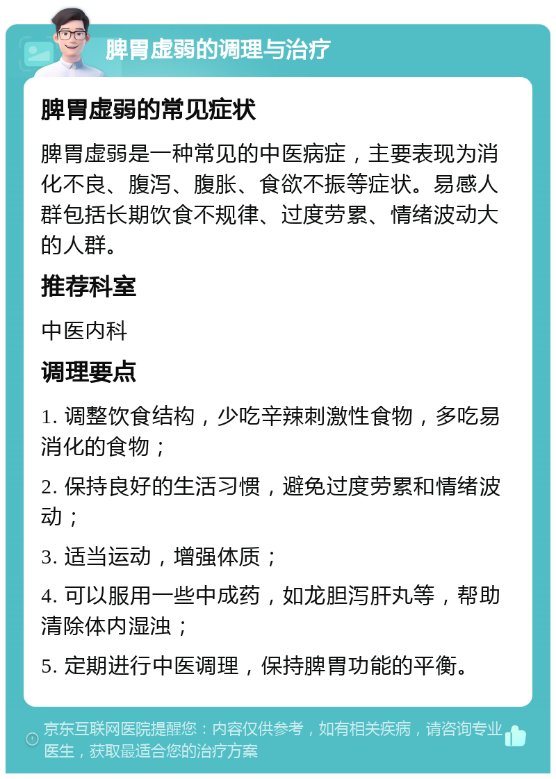 脾胃虚弱的调理与治疗 脾胃虚弱的常见症状 脾胃虚弱是一种常见的中医病症，主要表现为消化不良、腹泻、腹胀、食欲不振等症状。易感人群包括长期饮食不规律、过度劳累、情绪波动大的人群。 推荐科室 中医内科 调理要点 1. 调整饮食结构，少吃辛辣刺激性食物，多吃易消化的食物； 2. 保持良好的生活习惯，避免过度劳累和情绪波动； 3. 适当运动，增强体质； 4. 可以服用一些中成药，如龙胆泻肝丸等，帮助清除体内湿浊； 5. 定期进行中医调理，保持脾胃功能的平衡。