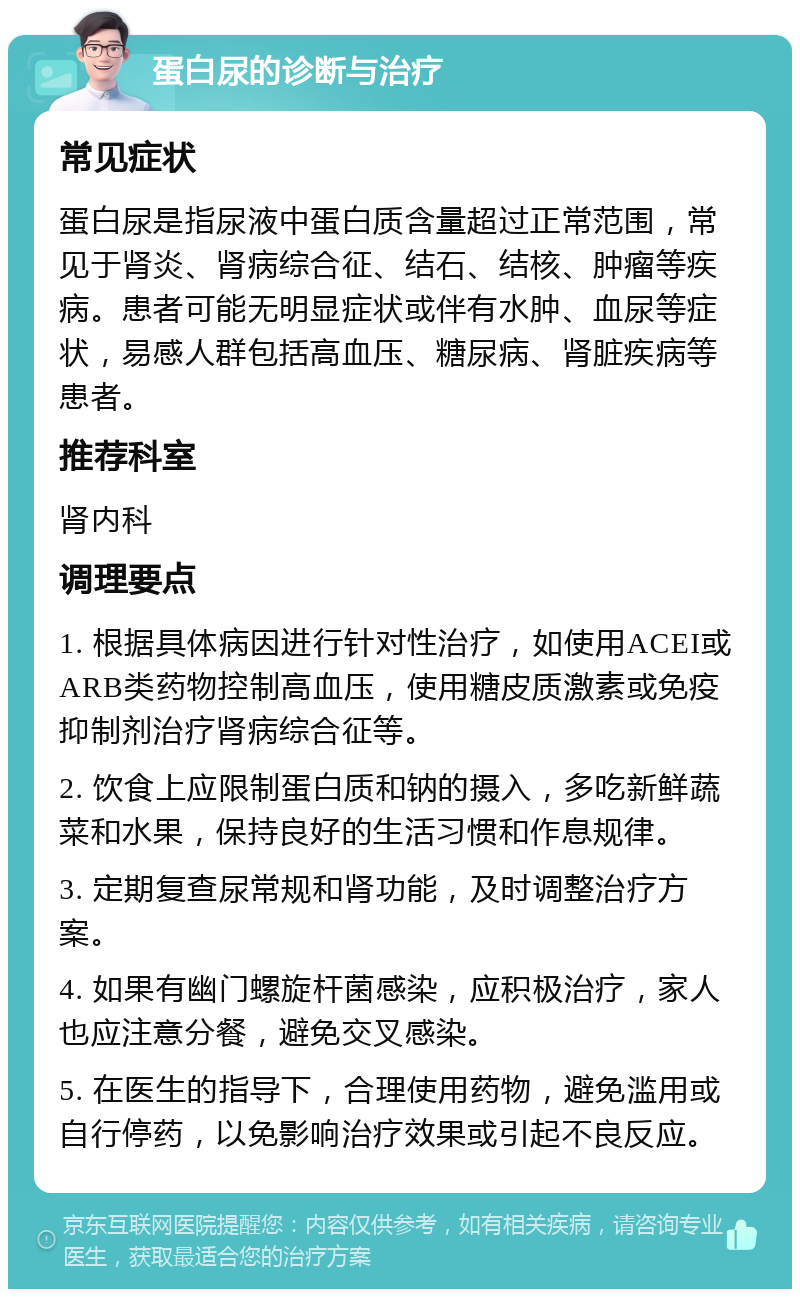 蛋白尿的诊断与治疗 常见症状 蛋白尿是指尿液中蛋白质含量超过正常范围，常见于肾炎、肾病综合征、结石、结核、肿瘤等疾病。患者可能无明显症状或伴有水肿、血尿等症状，易感人群包括高血压、糖尿病、肾脏疾病等患者。 推荐科室 肾内科 调理要点 1. 根据具体病因进行针对性治疗，如使用ACEI或ARB类药物控制高血压，使用糖皮质激素或免疫抑制剂治疗肾病综合征等。 2. 饮食上应限制蛋白质和钠的摄入，多吃新鲜蔬菜和水果，保持良好的生活习惯和作息规律。 3. 定期复查尿常规和肾功能，及时调整治疗方案。 4. 如果有幽门螺旋杆菌感染，应积极治疗，家人也应注意分餐，避免交叉感染。 5. 在医生的指导下，合理使用药物，避免滥用或自行停药，以免影响治疗效果或引起不良反应。