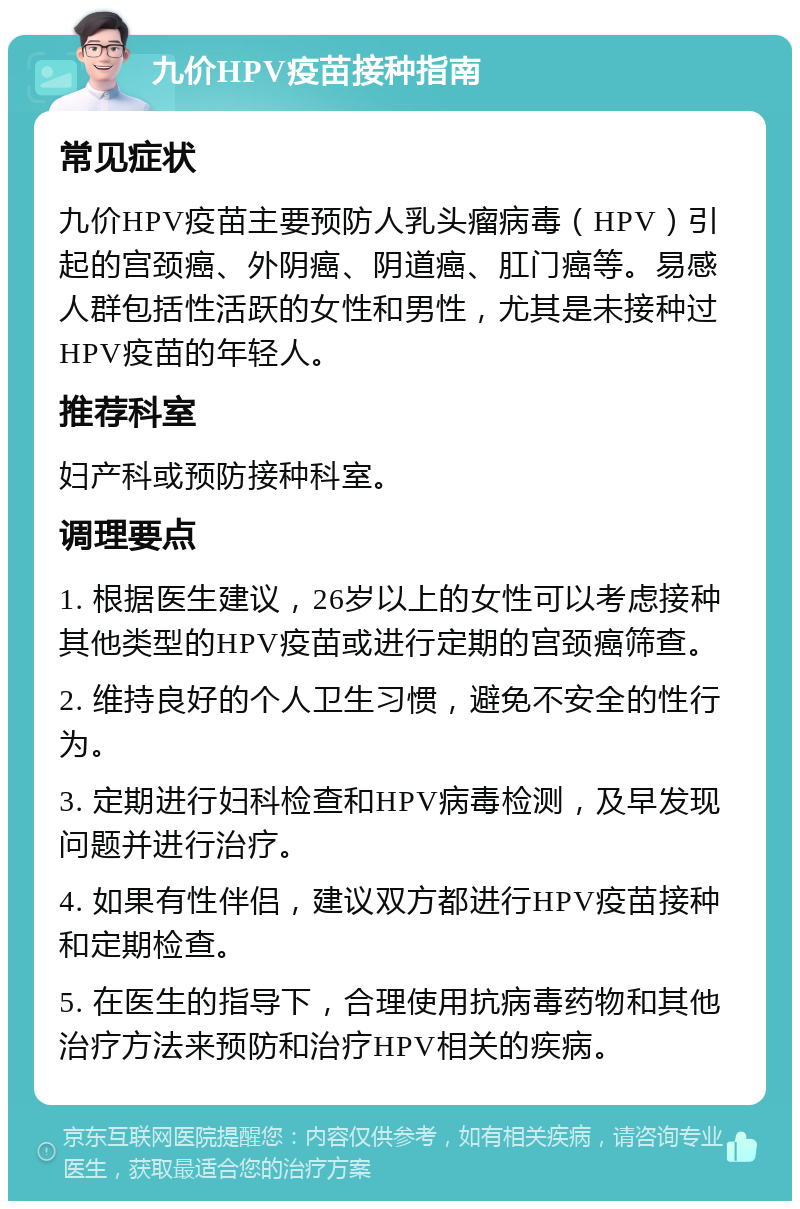 九价HPV疫苗接种指南 常见症状 九价HPV疫苗主要预防人乳头瘤病毒（HPV）引起的宫颈癌、外阴癌、阴道癌、肛门癌等。易感人群包括性活跃的女性和男性，尤其是未接种过HPV疫苗的年轻人。 推荐科室 妇产科或预防接种科室。 调理要点 1. 根据医生建议，26岁以上的女性可以考虑接种其他类型的HPV疫苗或进行定期的宫颈癌筛查。 2. 维持良好的个人卫生习惯，避免不安全的性行为。 3. 定期进行妇科检查和HPV病毒检测，及早发现问题并进行治疗。 4. 如果有性伴侣，建议双方都进行HPV疫苗接种和定期检查。 5. 在医生的指导下，合理使用抗病毒药物和其他治疗方法来预防和治疗HPV相关的疾病。