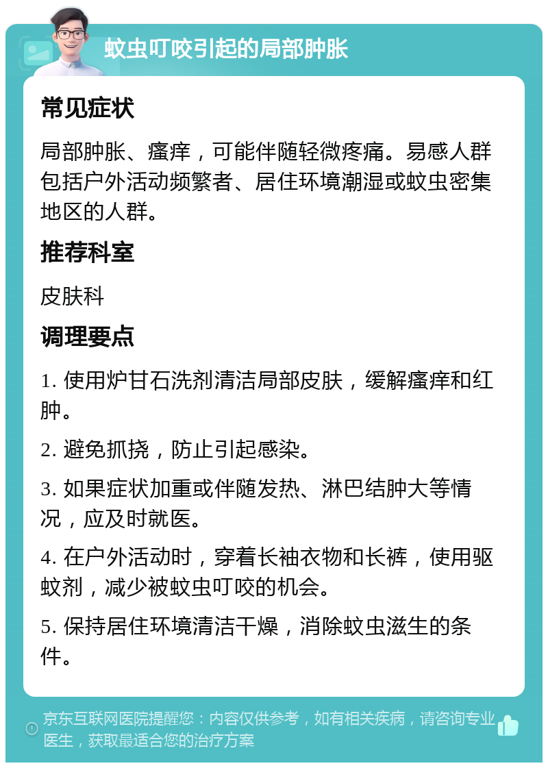 蚊虫叮咬引起的局部肿胀 常见症状 局部肿胀、瘙痒，可能伴随轻微疼痛。易感人群包括户外活动频繁者、居住环境潮湿或蚊虫密集地区的人群。 推荐科室 皮肤科 调理要点 1. 使用炉甘石洗剂清洁局部皮肤，缓解瘙痒和红肿。 2. 避免抓挠，防止引起感染。 3. 如果症状加重或伴随发热、淋巴结肿大等情况，应及时就医。 4. 在户外活动时，穿着长袖衣物和长裤，使用驱蚊剂，减少被蚊虫叮咬的机会。 5. 保持居住环境清洁干燥，消除蚊虫滋生的条件。